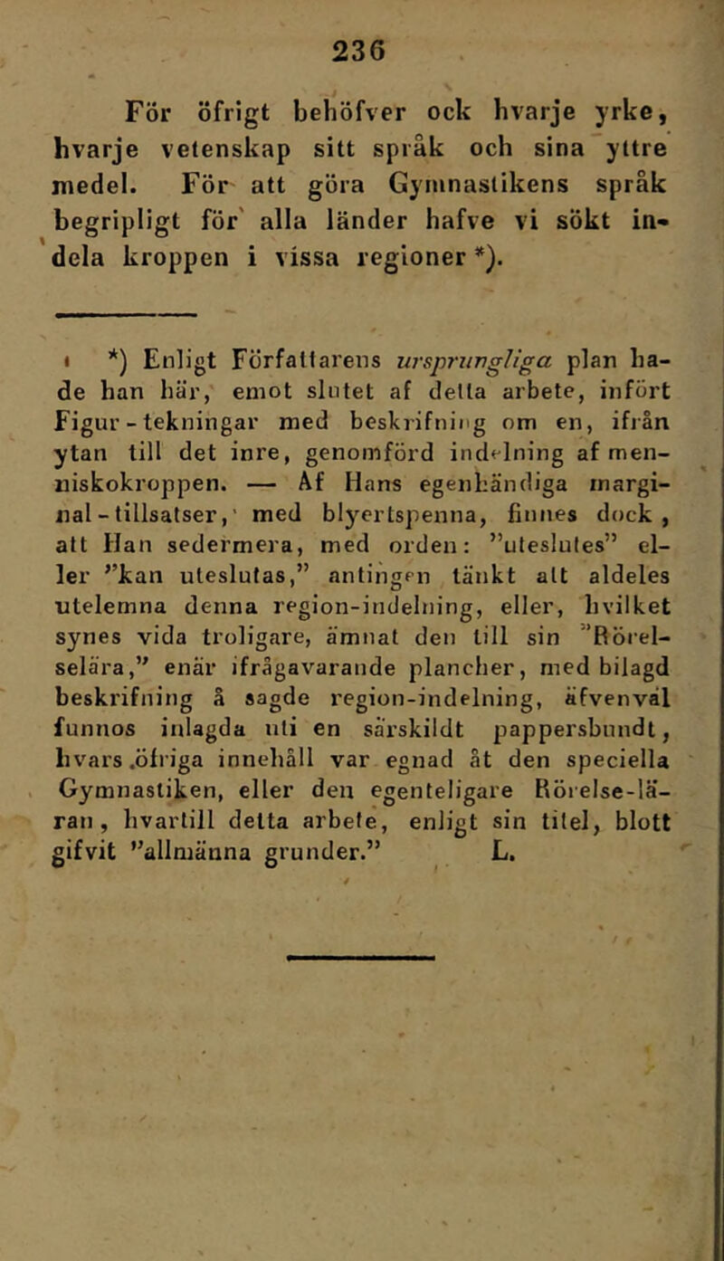 För öfrigt behöfver ock hvarje yrke, hvarje vetenskap sitt språk och sina yttre medel. För att göra Gymnastikens språk begripligt för' alla länder hafve vi sÖkt in- dela kroppen i vissa regioner *). « *) Enligt Författarens ursprimgliga plan bå- de han här, emot slntet af delta arbete, infört Figur - tekningar med beskrifning om en, ifiån ytan till det inre, genomförd indelning af men- niskokroppen. — Af Hans egenhändiga margi- nal-tillsatser,’ med blyertspenna, finnes dock, att Han sedermera, med orden: ”uteslutes” el- ler ’’kan uteslutas,” antingen tänkt alt aldeles utelemna denna region-indelning, eller, hvilket synes vida troligare, ämnat den till sin ”Rörel- selära,” enär ifrågavarande plancher, med bilagd beskrifning å sagde region-indelning, äfvenvål funnos inlagda uti en särskildt pappersbnndt, hvars .öfriga innehåll var egnad ät den speciella . Gymnastiken, eller den egenteligare Rörelse-lä- ran, hvartill delta arbete, enligt sin titel, blott gifvit ”allmänna grunder.” L. V