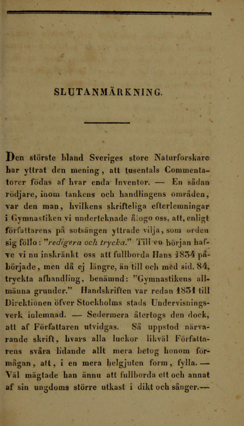 SLUTANMÄRKNING. Den störste hland Sveriges store Naturforskare bar yttrat den mening, att tusentals Commenta- torcr födas af bvar enda Inventor. — En sadnn rödjare, inom tankens och handlingens områden, var den man, hvilkens skriflcliga efterlcmningar i Gymnastiken vi underteknade åiogo oss, att, enligt författarens på sotsängen yttrade vilja, som orden sig föllo: '''redigera och trycka. Till eu början haf- ve vi nu inskränkt oss att fullborda Hans 3834 på- började , men då ej längre, än till och med sid. 84, tryckta afhandling, benämnd: ”Gymnastikens all- männa grunder.” Handskriften var redan 1851 till Direktionen öfver Stockholms stads Undervisnings- verk inlcmnad. — Sedermera återtogs den dock, att af Författaren utvidgas. Så uppstod närva- rande skrift, hvars alla luckor likväl Författa- rens svåra lidande allt mera betog honom för- mågan , alt, i en mera helgjuten form, fylla. — Väl mägtade han ännu att fullborda cit och annat af sin ungdoms större utkast i dikt och sånger.-—