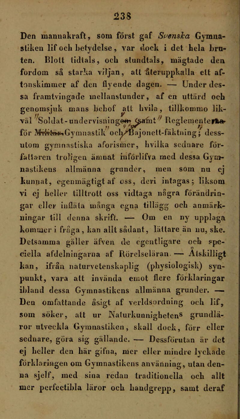 ^38 Den mannakraft, som först gaf Svenska Gymna- stiken lif och betydelse, var »lock i det hela bru- ten. Blott lidlals, och stundtals, mägtade den fordom så starka viljan, alt'återuppkalla ett af- tonskimmer af den flyende dagen. — Under des- sa framtvingade mellanstunder, af en uttärd och genomsjtik mans bebof ^It hvila, tillkommo lik- väl öoldat -undervisniug&Hj^^abit ■ BeglementeiHt^ för Mr^T^iHfciGyinnaslIk ocly^ajonelt-fäktnlng; dess- utom gymnastiska aforismer, livilka seduare för- fattaren troligen ämnat xnförlifva med dessa Gyn>- uaslikeus allmänna grunder, men som nu cj kunnat, egenrnägtigt af oss, deri intagas; liksom vi ej heller tilltrott oss vidtaga några förändrin- gar eller infläta många egna tillägg och anmärk- ningar till denna skrift. — Om en ny upplaga komiuer i fråga, kan allt sådant, lättare än nu, ske. Detsamma gäller äfven dc egentligare och spe- ciella afdciningarna af Börelseläran. — Åtskilligt kan, ifrån naturvetenskaplig (physiologisk) syn- punkt, vara alt invända emot flere förklaringar ihland dessa Gymnastikens allmänna grunder. —i Den omfattande åsigt af verldsordning och lif, som söker, all ur Naturkunnighetens grundlä- ror utveckla Gymnastiken, skall dock, förr eller sednare, göra sig gällande. — Dessförutan är det ej heller den här gifna, mer eller mindre lyckade förklaringen om Gymnastikens använning, ulan den- na sjelf, med sina redan traditionella och allt mer pcrfectihla läror och handgrepp, samt deraf