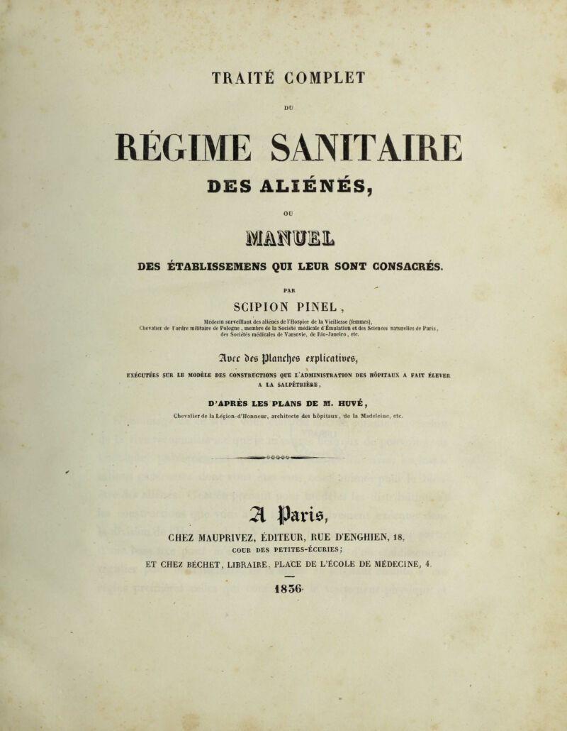 TRAITE COMPLET DU RÉGIME SANITAIRE DES ALIÉNÉS, ou mmmh DES ÉTABLISSEMENS QUI LEUR SONT CONSACRÉS. PAR SCIPION PINEL , Médecin surveillant des aliénés de l'Hospice de la Vieillesse (femmes), Chevalier de l'ordre militaire de Pologne , membre de la Société médicale d'Émulation et des Sciences naturelles de Paris, des Sociétés médicales de Varsovie, de Hlo- ianciro, etc. 2lufr îles {Jlanrl)cs rrplicatiure, % EXÉCUTÉES SUR UE MODÈLE DES CONSTRUCTIONS QUE L’ADMINISTRATION DES HÔPITAUX A FAIT ÉLEVER A LA SALPÊTRIÈRE, D’APRÈS LES PLANS DE M. HUVÉ, Chevalier de la Le'gion-d’Honneur, architecte des hôpitaux, de la Madeleine, etc. 21 Paris, CHEZ MAUPRIVEZ, ÉDITEUR, RUE D’ENGHIEN, 18, COUR DES petites-écuries; ET CHEZ BÉCHET, LIBRAIRE. PLACE DE L’ÉCOLE DE MÉDECINE, 4. 1856