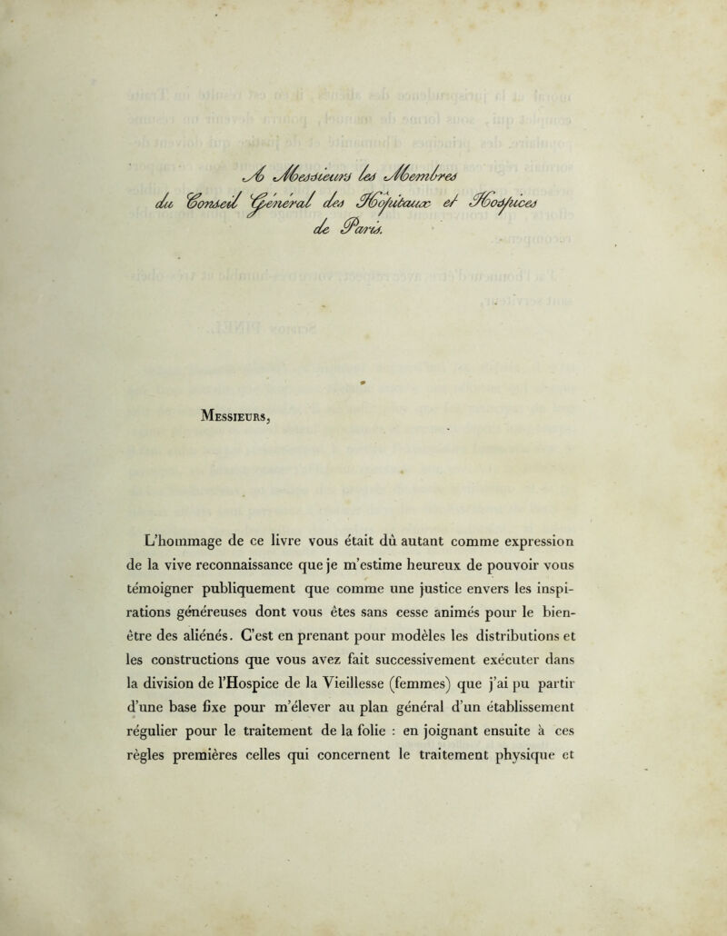 die Céc 072J. tstféedzdetMy /ed ts/éeen/red ■ed general ded ///oofiù/aucc ei 'd6'odÿi (uced c/e ffîc aâ'ùj. Messieurs, L’hommage de ce livre vous était dû autant comme expression de la vive reconnaissance que je m’estime heureux de pouvoir vous témoigner publiquement que comme une justice envers les inspi- rations généreuses dont vous êtes sans cesse animés pour le bien- être des aliénés. C’est en prenant pour modèles les distributions et les constructions que vous avez fait successivement exécuter dans la division de l’Hospice de la Vieillesse (femmes) que j’ai pu partir d’une base fixe pour m’élever au plan général d’un établissement régulier pour le traitement de la folie : en joignant ensuite à ces règles premières celles qui concernent le traitement physique et