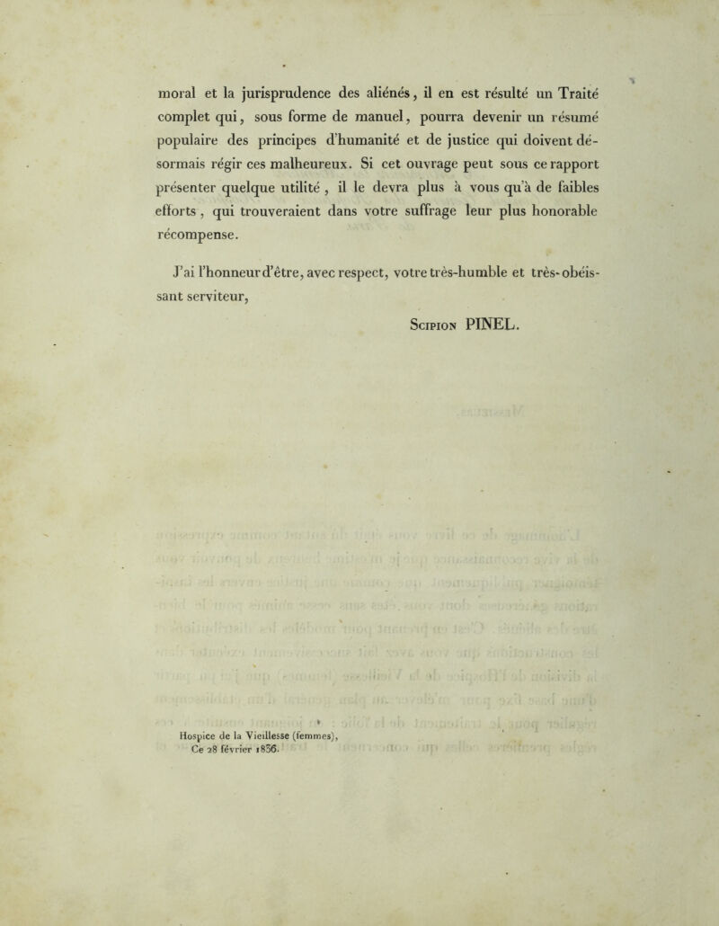 moral et la jurisprudence des aliénés, il en est résulté un Traité complet qui, sous forme de manuel, pourra devenir un résumé populaire des principes d’humanité et de justice qui doivent dé- sormais régir ces malheureux. Si cet ouvrage peut sous ce rapport présenter quelque utilité , il le devra plus à vous qu’à de faibles efforts , qui trouveraient dans votre suffrage leur plus honorable récompense. J’ai l’honneur d’être, avec respect, votre très-humble et très* obéis- sant serviteur, Scipion PINEL. » Hospice de la Vieillesse (femmes), Ce 28 février i836.