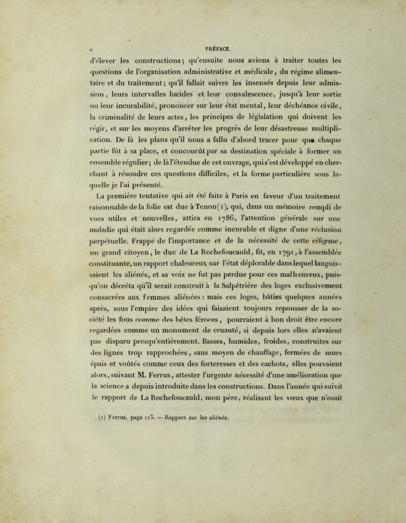 d’élever les constructions; qu’ensuite nous avions à traiter toutes les questions de l’organisation administrative et médicale, du régime alimen- taire et du traitement; qu’il fallait suivre les insensés depuis leur admis- sion , leurs intervalles lucides et leur convalescence, jusqu’à leur sortie ou leur incurabilité, prononcer sur leur état mental, leur déchéance civile, la criminalité de leurs actes, les principes de législation qui doivent les régir, et sur les moyens d’arrêter les progrès de leur désastreuse multipli- cation. De là les plans qu’il nous a fallu d’abord tracer pour qu# chaque partie fut à sa place, et concourût par sa destination spéciale à former un ensemble régulier; de làl’étendue de cet ouvrage, qui s’est développé en cher- chant à résoudre ces questions difficiles, et la forme particulière sous la- quelle je l’ai présenté. La première tentative qui ait été faite à Paris en faveur d’un traitement raisonnable de la folie est due à Tenon (i), qui, dans un mémoire rempli de vues utiles et nouvelles, attira en 1786, l’attention générale sur une maladie qui était alors regardée comme incurable et digne d’une réclusion perpétuelle. Frappé de l’importance et de la nécessité de cette réforme, un grand citoyen, le duc de La Rochefoucauld, fit, en 1791,à l’assemblée constituante, un rapport chaleureux sur l’état déplorable dans lequel languis- saient les aliénés, et sa voix ne fut pas perdue pour ces malheureux, puis- qu’on décréta qu’il serait construit à la Salpêtrière des loges exclusivement consacrées aux femmes aliénées: mais ces loges, bâties quelques années après, sous l’empire des idées qui faisaient toujours repousser de la so- ciété les fous comme des bêtes féroces , pourraient à bon droit être encore regardées comme un monument de cruauté, si depuis lors elles n’avaient, pas disparu presqu’entièrement. Basses, humides, froides, construites sui- des lignes trop rapprochées , sans moyen de chauffage, fermées de murs épais et voûtés comme ceux des forteresses et des cachots, elles pouvaient alors, suivant M. Ferrus, attester l’urgente nécessité d’une amélioration que la science a depuis introduite dans les constructions. Dans l’année qui suivit te rapport de La Rochefoucauld, mon père, réalisant les voeux que n’osait (1) Ferrus, page n3. — Rapport sur les aliénés.