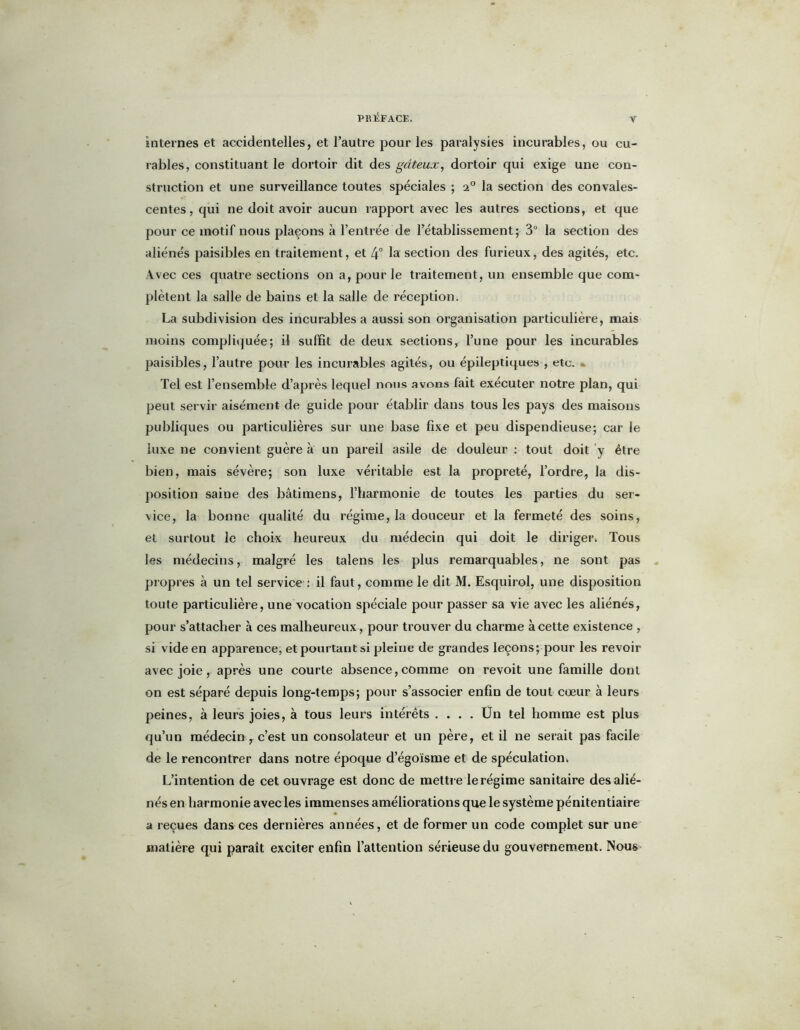 y internes et accidentelles, et l’autre pour les paralysies incurables, ou cu- rables, constituant le dortoir dit des gâteux, dortoir qui exige une con- struction et une surveillance toutes spéciales ; 20 la section des convales- centes, qui ne doit avoir aucun rapport avec les autres sections, et que pour ce motif nous plaçons à l’entrée de l’établissement; 3° la section des aliénés paisibles en traitement, et 4° la section des furieux, des agités, etc. Avec ces quatre sections on a, pour le traitement, un ensemble que com- plètent la salle de bains et la salle de réception. La subdivision des incurables a aussi son organisation particulière, mais moins compliquée; il suffit de deux sections, l’une pour les incurables paisibles, l’autre pour les incurables agités, ou épileptiques , etc. Tel est l’ensemble d’après lequel nous avons fait exécuter notre plan, qui peut servir aisément de guide pour établir dans tous les pays des maisons publiques ou particulières sur une base fixe et peu dispendieuse; car le luxe ne convient guère à un pareil asile de douleur : tout doit y être bien, mais sévère; son luxe véritable est la propreté, l’ordre, la dis- position saine des bâtimens, l’harmonie de toutes les parties du ser- vice, la bonne qualité du régime, la douceur et la fermeté des soins, et surtout le choix heureux du médecin qui doit le diriger. Tous les médecins, malgré les talens les plus remarquables, ne sont pas propres à un tel service : il faut, comme le dit M. Esquirol, une disposition toute particulière, une vocation spéciale pour passer sa vie avec les aliénés, pour s’attacher à ces malheureux , pour trouver du charme à cette existence , si vide en apparence, et pourtant si pleine de grandes leçons; pour les revoir avec joie, après une courte absence, comme on revoit une famille dont on est séparé depuis long-temps; pour s’associer enfin de tout cœur à leurs peines, à leurs joies, à tous leurs intérêts .... Ün tel homme est plus qu’un médecin, c’est un consolateur et un père, et il ne serait pas facile de le rencontrer dans notre époque d’égoïsme et de spéculation, L’intention de cet ouvrage est donc de mettre le régime sanitaire des alié- nés en harmonie avec les immenses améliorations que le système pénitentiaire a reçues dans ces dernières années, et de former un code complet sur une matière qui paraît exciter enfin l’attention sérieuse du gouvernement. Nous