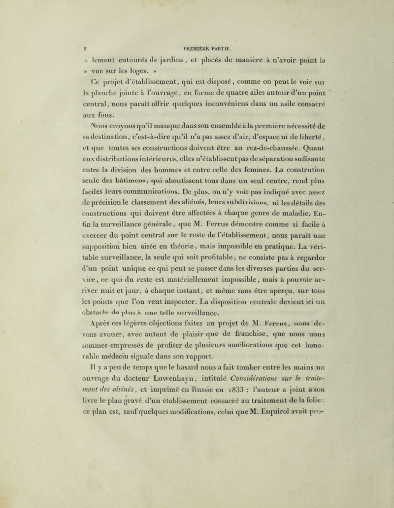 )> leraent entourés de jardins , et placés de manière à n’avoir point la » vue sur les loges. » Ce projet d’établissement, qui est disposé, comme on peut le voir sur la planche jointe à l'ouvrage, en forme de quatre ailes autour d’un point central, nous paraît offrir quelques inconvéniens dans un asile consacré aux fous. Nous croyons qu’il manque dans son ensemble à la première nécessité de sa destination, c'est-à-dire qu’il n’a pas assez d’air, d’espace ni de liberté, et que toutes ses constructions doivent être au rez-de-chaussée. Quant aux distributions intérieures, elles n’établissent pas de séparation suffisante entre la division des hommes et entre celle des femmes. La constrution seule des bâtimcns, qui aboutissent tous dans un seul centre, rend plus faciles leurs communications. De plus, on n’y voit pas indiqué avec assez de précision le classement des aliénés, leurs subdivisions, ui ]es détails des constructions qui doivent être affectées à chaque genre de maladie. En- fin la surveillance générale, que M. Ferrus démontre comme si facile à exercer du point central sur le reste de l’établissement, nous parait une supposition bien aisée en théorie, mais impossible en pratique. La véri- table surveillance, la seule qui soit profitable, ne consiste pas à regarder d’un point unique ce qui peut se passer dans les diverses parties du ser- vice, ce qui du reste est matériellement impossible, mais à pouvoir ar- river nuit et jour, à chaque instant, et même sans être aperçu, sur tous les points que l’on veut inspecter. La disposition centrale devient ici un obstacle cle plus une telle surveillance. Après ces légères objections faites au projet de M. Ferrus, nous de- vons avouer, avec autant de plaisir que de franchise, que nous nous sommes empressés de profiter de plusieurs améliorations que cet hono- rable médecin signale dans son rapport. Il y a peu de temps que le hasard nous a fait tomber entre les mains un ouvrage du docteur Lowenhayn, intitulé Considérations sur le traite- ment des aliénés, et imprimé en Russie en i833 : l’auteur a joint à son livre le plan gravé d’un établissement consacré au traitement de la folie : ce plan est, sauf quelques modifications, celui queM. Esquirol avait pro-