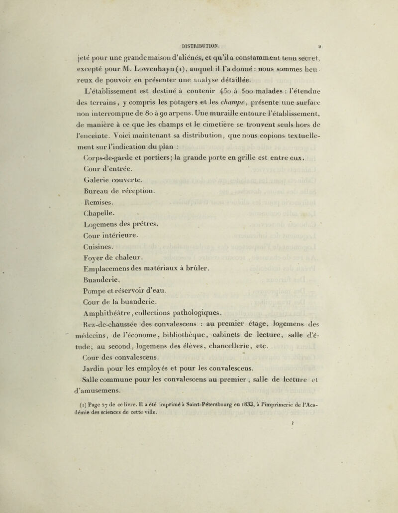 jeté pour une grande maison d’aliénés, et qu’il a constamment tenu secret, excepté pour M. Lowenhayn (i), auquel il l’adonné: nous sommes heu- reux de pouvoir en présenter une analyse détaillée. L’établissement est destiné à contenir 45o à 5oo malades : l’étendue des terrains, y compris les potagers et les champs, présente une surface non interrompue de 80 à go arpens. Une muraille entoure l’établissement, de manière à ce que les champs et le cimetière se trouvent seuls hors de l’enceinte. Voici maintenant sa distribution, que nous copions textuelle- ment sur l’indication du plan : Corps-de-garde et portiers; la grande porte en grille est entre eux. Cour d’entrée. Galerie couverte. Bureau de réception. Remises. Chapelle. Logemens des prêtres. Cour intérieure. Cuisines. Foyer de chaleur. Emplacemens des matériaux à brûler. Buanderie. Pompe et réservoir d’eau. Cour de la buanderie. Amphithéâtre, collections pathologiques. Rez-de-chaussée des convalescens : au premier étage, logemens des médecins, de l’économe, bibliothèque, cabinets de lecture, salle d’é- tude; au second, logemens des élèves, chancellerie, etc. Cour des convalescens. Jardin pour les employés et pour les convalescens. Salle commune pour les convalescens au premier , salle de lecture et d’amusemens. (i) Page 27 de ce livre. Il a été imprimé à Saint-Pétersbourg en i833, à l’imprimerie de l’Aca- démie des sciences de cette ville. i