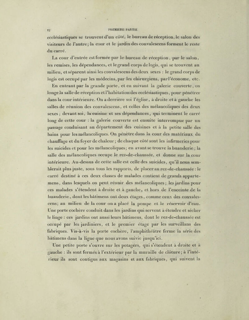 ecclésiastiques se trouvent cl’un côté, le bureau de réception, le salon des visiteurs de l’autre; la cour et le jardin des convalescens forment le reste du carré. La cour d’entrée est formée par le bureau de réception , par le salon, les remises, les dépendances, et le grand corps de logis, qui se trouvent au milieu, et séparent ainsi les convalescens des deux sexes : le grand corps de logis est occupé par les médecins, par les chirurgiens, parl’économe, etc. En entrant par la grande porte, et en suivant la galerie couverte, on longe la salle de réception et l’habitation des ecclésiastiques, pour pénétrer dans la cour intérieure. On a derrière soi l’église, adroite et à gauche les salles de réunion des convalescens, et celles des mélancoliques des deux sexes; devant soi, la cuisine et ses dépendances, qui terminent le carré long de cette cour : la galerie couverte est ensuite interrompue par un passage conduisant au département des cuisines et à la petite salle des bains pour les mélancoliques. On pénètre daus la cour des matériaux du chauffage et du foyer de chaleur ; de chaque côté sont les infirmeries pour les suicides et pour les mélancoliques; en avant se trouve la buanderie ; la salle des mélancoliques occupe le rez-de-chaussée, et donne sur la cour intérieure. Au-dessus de cette salle est celle des suicides, qu’il nous sem- blerait plus juste, sous tous les rapports, de placer au rez-de-chaussée : le carré destiné à ces deux classes de malades contient de grands apparte- mens, dans lesquels on peut réunir des mélancoliques; les jardins pour ces malades s’étendent à droite et à gauche, et hors de l’enceinte de la buanderie , dont les bâlimens ont deux étages , comme ceux des convales- cens; au milieu de la cour on a placé la pompe et le réservoir d’eau. Une porte cochère conduit dans les jardins qui servent à étendre et sécher le linge : ces jardins ont aussi leurs bâtimens, dont le rez-de-chaussée est occupé par les jardiniers, et le premier étage par les surveillans des fabriques. Vis-à-vis la porte cochère, l’amphithéâtre ferme la série des bâtimens dans la ligne que nous avons suivie jusqu’ici. Une petite porte s’ouvre sur les potagers, qui s’étendent à droite et à gauche : ils sont fermés à l’extérieur par la muraille de clôture; à l’inté- rieur ils sont contigus aux magasins et aux fabriques, qui suivent la