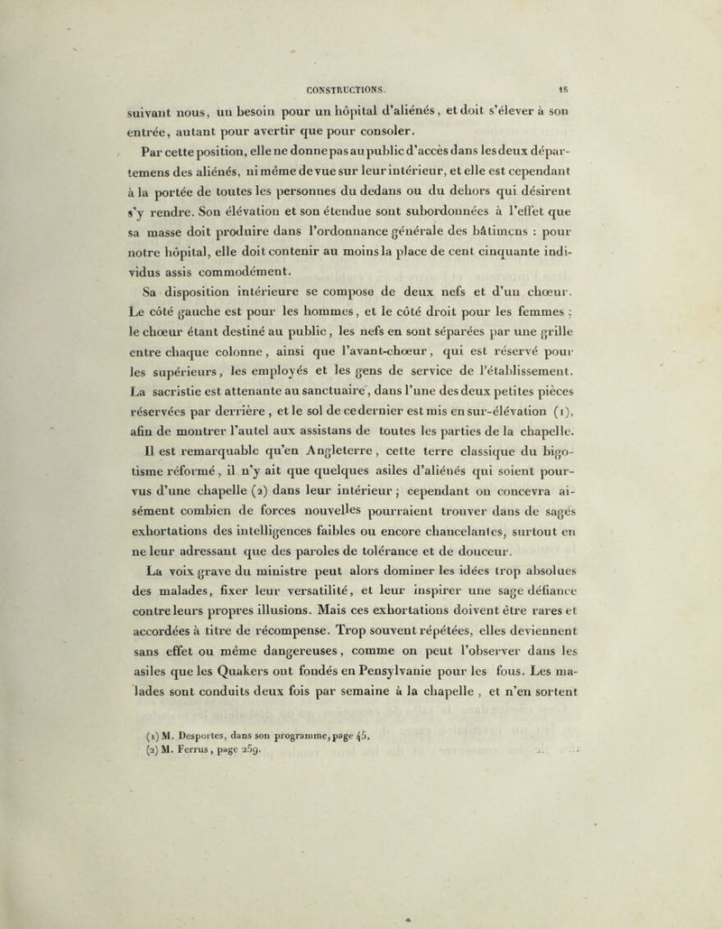 suivant nous, un besoin pour un hôpital (l’aliénés , et doit s’élever à son entrée, autant pour avertir que pour consoler. Par cette position, elle ne donne pas au public d’accès dans les deux dépar- temens des aliénés, ni même de vue sur leur intérieur, et elle est cependant à la portée de toutes les personnes du dedans ou du dehors qui désirent s’y rendre. Son élévation et son étendue sont subordonnées à l’effet que sa masse doit produire dans l’ordonnance générale des bâlimcns : pour notre hôpital, elle doit contenir au moins la place de cent cinquante indi- vidus assis commodément. Sa disposition intérieure se compose de deux nefs et d’un choeur. Le côté gauche est pour les hommes, et le côté droit pour les femmes : le chœur étant destiné au public, les nefs en sont séparées par une grille entre chaque colonne, ainsi que l’avant-choeur, qui est réservé poul- ies supérieurs, les employés et les gens de service de rétablissement. La sacristie est attenante au sanctuaire, dans l’une des deux petites pièces réservées par derrière , et le sol decedernier est mis en sui’-élévation (i), afin de montrer l’autel aux assistans de toutes les parties de la chapelle. Il est remarquable qu’en Angleterre , cette terre classique du bigo- tisme réformé, il n’y ait que quelques asiles d’aliénés qui soient pour- vus d’une chapelle (2) dans leur intérieur ; cependant on concevra ai- sément combien de forces nouvelles pourraient trouver dans de sagés exhortations des intelligences faibles ou encore chancelantes, surtout en ne leur adressant que des paroles de tolérance et de douceur. La voix grave du ministre peut alors dominer les idées trop absolues des malades, fixer leur versatilité, et leur inspirer une sage défiance contre leurs propres illusions. Mais ces exhortations doivent être rares et accordées à titre de récompense. Trop souvent l'épétées, elles deviennent sans effet ou même dangereuses, comme on peut l’observer dans les asiles que les Quakers ont fondés en Pensylvanie pour les fous. Les ma- lades sont conduits deux fois par semaine à la chapelle , et n’en sortent (1) M. Desportes, dans son programme,page 45. (2) M. Ferrus , page i5g.