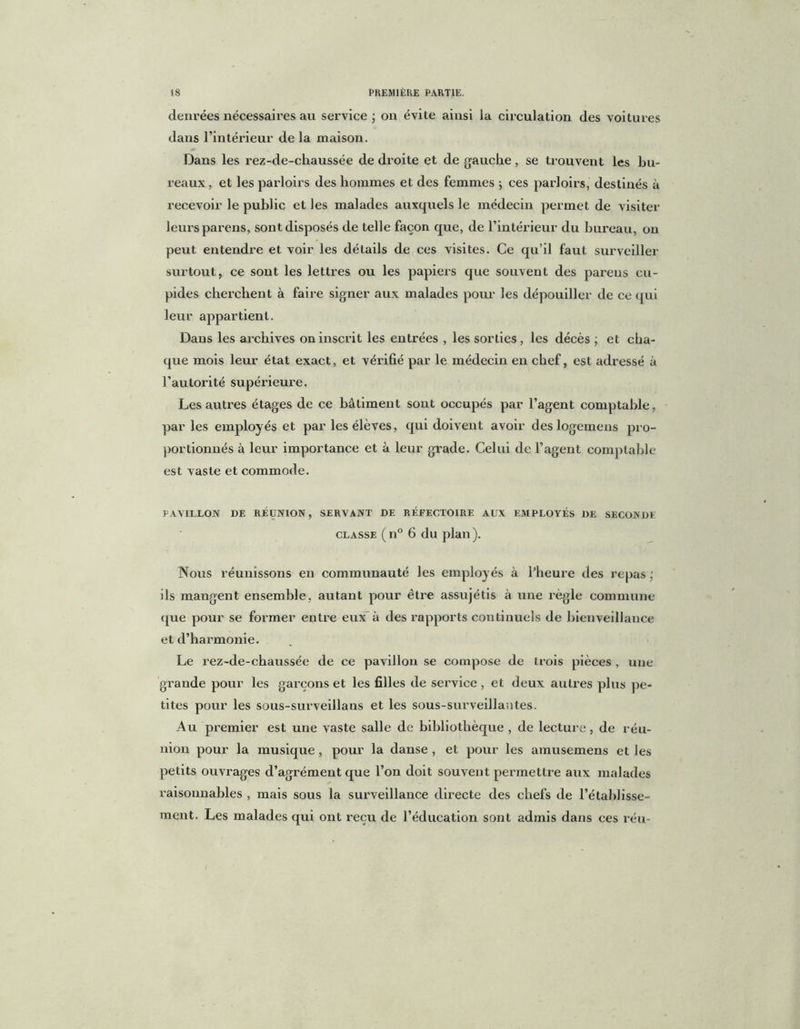 denrées nécessaires au service ; on évite ainsi la circulation des voitures dans l’intérieur de la maison. Dans les rez-de-chaussée de droite et de gauche, se trouvent les bu- reaux , et les parloirs des hommes et des femmes ; ces parloirs, destinés à recevoir le public et les malades auxquels le médecin permet de visiter leurs parens, sont disposés de telle façon que, de l’intérieur du bureau, on peut entendre et voir les détails de ces visites. Ce qu’il faut surveiller surtout, ce sont les lettres ou les papiers que souvent des pareus cu- pides cherchent à faire signer aux malades pour les dépouiller de ce qui leur appartient. Dans les archives on inscrit les entrées , les sorties, les décès ; et cha- que mois leur état exact, et vérifié par le médecin en chef, est adressé à l’autorité supérieure. Les autres étages de ce bâtiment sont occupés par l’agent comptable, par les employés et par les élèves, qui doivent avoir deslogemens pro- portionnés à leur importance et à leur grade. Celui de l’agent comptable est vaste et commode. PAVILLON DE RÉUNION, SERVANT DE RÉFECTOIRE AUX EMPLOYÉS DE SECONDE classe ( n° 6 du plan ). Nous réunissons en communauté les employés à l’heure des repas ; ils mangent ensemble, autant pour être assujétis à une règle commune que pour se former entre eux à des rapports continuels de bienveillance et d’harmonie. Le rez-de-chaussée de ce pavillon se compose de trois pièces , une grande pour les garçons et les filles de service , et deux autres plus pe- tites pour les sous-surveillans et les sous-surveillantes. Au premier est une vaste salle de bibliothèque , de lecture, de réu- nion pour la musique, pour la danse , et pour les amusemens et les petits ouvrages d’agrément que l’on doit souvent permettre aux malades raisonnables , mais sous la surveillance directe des chefs de l’établisse- ment. Les malades qui ont reçu de l’éducation sont admis dans ces réu-