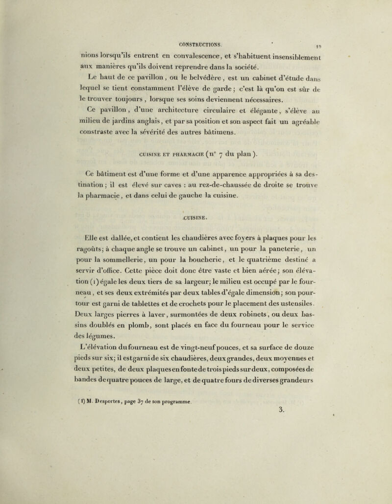 19 nions lorsqu’ils entrent en convalescence, et s’habituent insensiblement aux manières qu’ils doivent reprendre dans la société. Le haut de ce pavillon, ou le belvédère, est un cabinet d’étude dans lequel se lient constamment l’élève de garde ; c’est là qu’on est sûr de le trouver toujours , lorsque ses soins deviennent nécessaires. Ce pavillon, d une architecture circulaire et élégante, s’élève au milieu de jardins anglais, et par sa position et son aspect fait un agréable eonstraste avec la sévérité des autres bâtimens. CUISINE ET PHARMACIE (ll° 7 du plan ). Ce bâtiment est d’une forme et d’une apparence appropriées à sa des- tination; il est élevé sur caves : au rez-de-cbaussée de droite se trouve la pharmacie, et dans celui de gauche la cuisine. I -CUISINE. Elle est dallée, et contient les chaudières avec foyers à plaques pour les ragoûts; à chaque angle se trouve un cabinet, un pour la paneterie, un pour la sommellerie, un pour la boucherie, et le quatrième destiné a servir d’office. Cette pièce doit donc être vaste et bien aérée; son éléva- tion (1) égale les deux tiers de sa largeur; le milieu est occupé par le four- neau , et ses deux extrémités par deux tables d’égale dimension; son pour- tour est garni de tablettes et de crochets pour le placement des ustensiles. Deux larges pierres à laver, surmontées de deux robinets, ou deux bas- sins doublés en plomb, sont placés en face du fourneau pour le service des légumes. L’élévation dufourneau est de vingt-neuf pouces, et sa surface de douze pieds sur six; il estgarnide six chaudières, deux grandes, deux moyennes et deux petites, de deux plaques en fonte de trois pieds sur deux, composées de bandes de quatre pouces de large, et de quatre fours de diverses grandeurs ( 1) M. Desportes, page 3y de son programme. 3.
