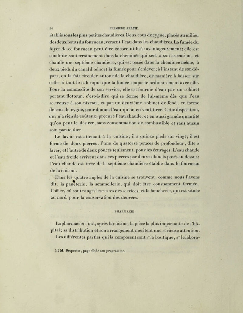 établis sous les plus petites chaudières. Deux cous de cygne, placés au milieu des deux bouts du fourneau, versent l’eau dans les chaudières. La fumée du foyer de ce fourneau peut être encore utilisée avantageusement; elle est conduite souterrainement dans la cheminée qui sert à son ascension, et chauffe une septième chaudière, qui est posée dans la cheminée même, à deux pieds du canal d’où sort la fumée pour s’enlever : à l’instant de son dé - part, on la fait circuler autour de la chaudière, de manière à laisser sur celle-ci tout le calorique que la fumée emporte ordinairement avec elle. Pour la commodité de son service, elle est fournie d’eau par un robinet portant flotteur, c’est-à-dire qui se ferme de lui-même dès que l’eau se trouve à son niveau, et par un deuxième robinet de fond, eu forme de cou de cygne, pour donner l’eau qu’on en veut tirer. Cette disposition, qui n’a rien de coûteux, procure l’eau chaude, et en aussi grande quantité qu’on peut le désirer, sans consommation de combustible et sans aucun soin particulier. Le lavoir est attenant à la cuisine; il a quinze pieds sur vingt; il est formé de deux pierres, l’une de quatorze pouces de profondeur, dite à laver, et l’autre de deux pouces seulement, pour les écurages. L’eau chaude et l’eau froide arrivent dans ces pierres par deux robinets posés au-dessus; l’eau chaude est tirée de la septième chaudière établie dans le fourneau de la cuisine. Dans les quatre angles de la cuisine se trouvent, comme nous l’avons dit, lapaneterie, la sommellerie, qui doit être constamment fermée, l’office, où sont rangés les restes des services, et la boucherie, qui est située au nord pour la conservation des denrées. PHARMACIE. Lapharmacie(i)est, après la cuisine, la pièce la plus importante de l’hô- pital ; sa distribution et son arrangement méritent une sérieuse attention. Les différentes parties qui la composent sont i°la boutique, i° lelabora- (i) M. Desportes , page 40 de son programme.