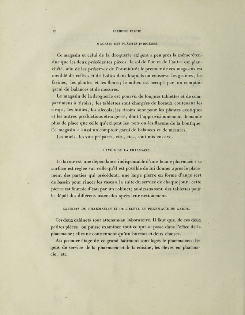 MAGASIN DES PLANTES INDIGÈNES. Ce magasin et celui de la droguerie exigent à peu près la même 'éten- due que les deux précédentes pièces : le sol de l’un et de l’autre est plan- chéié, afin de les préserver de l’humidité ; le premier de ces magasins est meublé de coffres et de boîtes dans lesquels on conserve les graines , les farines, les plantes et les fleurs; le milieu est occupé par un comptoir garni de balances et de mesures. Le magasin de la droguerie est pourvu de longues tablettes et de corn- partimens à tiroirs ; les tablettes sont chargées de bocaux contenant les sirops, les livides, les alcools j les tiroirs sont pour les plantes exotiques et les autres productions étrangères, dont l’approvisionnement demande plus de place que celle qu’exigent les pots ou les flacons de la boutique. Ce magasin a aussi un comptoir garni de balances et de mesures. Les miels, les vins préparés, etc., etc., sont mis en cave. LAVOIR DE LA PHARMACIE. Le lavoir est une dépendance indispensable d’une bonne pharmacie; sa surface est réglée sur celle qu’il est possible de lui donner après le place- ment des parties qui précèdent; une large pierre en forme d’auge sert de bassin pour rincer les vases à la suite du service de chaque jour; cette pierre est fournie d’eau par un robinet; au-dessus sont des tablettes pour le dépôt des différens ustensiles après leur nettoiement. CABINETS DU PHARMACIEN ET DE l’ÉLÈVE EN PHARMACIE DE GARDE. Ces deux cabinets sont attenansau laboratoire. Il faut que, de ces deux petites pièces, on puisse examiner tout ce qui se passe dans l’office de la pharmacie; elles ne contiennent qu’un bureau et deux chaises. Au premier étage de ce grand bâtiment sont logés le pharmacien, les gens de service de la pharmacie et de la cuisine, les élèves en pharma- cie , etc