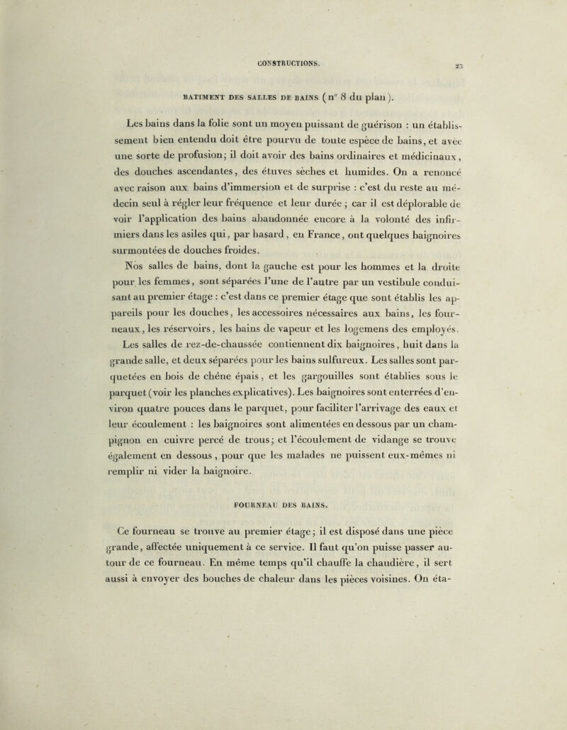 23 BATIMENT DES SALLES DE BAINS ( U° 8 dll piail). Les bains dans Ja folie sont un moyen puissant de guérison : un établis- sement bien entendu doit être pourvu de toute espèce de bains, et avec une sorte de profusion; il doit avoir des bains ordinaires et médicinaux, des douches ascendantes, des étuves sèches et humides. On a renoncé avec raison aux bains d’immersion et de surprise : c’est du reste au mé- decin seul à régler leur fréquence et leur durée ; car il est déplorable de voir l’application des bains abandonnée encore à la volonté des infir- miers dans les asiles qui, par hasard, en France, ont quelques baignoires surmontées de douches froides. Nos salles de bains, dont la gauche est pour les hommes et la droite pour les femmes, sont séparées l’une de l’autre par un vestibule condui- sant au premier étage : c’est dans ce premier étage que sont établis les ap- pareils pour les douches, les accessoires nécessaires aux bains, les four- neaux, les réservoirs, les bains de vapeur et les logemens des employés. Les salles de rez-de-chaussée contiennent dix baignoires, huit dans la grande salle, et deux séparées pour les bains sulfureux. Les salles sont par- quetées en bois de chêne épais, et les gargouilles sont établies sous le parquet (voir les planches explicatives). Les baignoires sont enterrées d’en- viron quatre pouces dans le parquet, pour faciliter l’arrivage des eaux et leur écoulement : les baignoires sont alimentées en dessous par un cham- pignon en cuivre percé de trous - et l’écoulement de vidange se trouve également en dessous , pour que les malades ne puissent eux-mêmes ni remplir ni vider la baignoire. FOURNEAU DES BAINS. Ce fourneau se trouve au premier étage ; il est disposé dans une pièce grande, affectée uniquement à ce service. Il faut qu’on puisse passer au- tour de ce fourneau. En même temps qu’il chauffe la chaudière, il sert aussi à envoyer des bouches de chaleur dans les pièces voisines. On éta-
