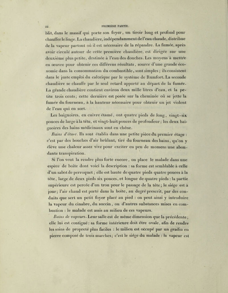 blit, dans le massif qui porte son foyer, im tiroir long et profond pour chauffer le linge. La chaudière, indépendamment de l’eau chaude, distribue de la vapeur partout où il est nécessaire de la répandre. La fumée, après avoir circulé autour de cette première chaudière, est dirigée sur une deuxième plus petite, destinée à l’eau des douches. Les moyens à mettre en œuvre pour obtenir ces différens résultats , source d’une grande éco- nomie dans la consommation du combustible, sont simples ; ils consistent dans le juste emploi du calorique par le système de Rumfort. La seconde chaudière se chauffe par le seul retard apporté au départ de la fumée. La grande chaudière contient environ deux mille litres d’eau, et la pe- tite trois cents; cette dernière est posée sur la cheminée où se jette la fumée du fourneau, à la hauteur nécessaire pour obtenir un jet violent de l’eau qui en sort. Les baignoires, en cuivre étamé, ont quatre pieds de long, vingt-six pouces de large à la tête, et vingt-huit pouces de profondeur ; les deux bai- gnoires des bains médicinaux sont en chêne. Bains d’étuve. Us sont établis dans une petite pièce du premier étage : c’est par des bouches d’air brûlant, tiré du fourneau des bains, qu’on y élève une chaleur assez vive pour exciter en peu de momens une abon- V dante transpiration. Si l’on veut la rendre plus forte encore, on place le malade dans une espèce de boîte dont voici la description : sa forme est semblable à celle d’un sabot de perroquet ; elle est haute de quatre pieds quatre pouces à la tête, large de deux pieds six pouces, et longue de quatre pieds : la partie supérieure est percée d’un trou pour le passage de la tête; le siège est à jour; l’air chaud est porté dans la boîte, au degré prescrit, par des con- duits que sert un petit foyer placé au pied : on peut ainsi y introduire la vapeur du cinabre, du succin , ou d’autres substances mises en com- bustion : le malade est assis au milieu de ces vapeurs. Bains de vapeurs. Leur salle est de même dimension que la précédente ; elle lui est contiguë: sa forme intérieure doit être ovale, afin de rendre les soins de propreté plus faciles : le milieu est occupé par un gradin en pierre composé de trois marches; c’est le siège du malade : la vapeur est