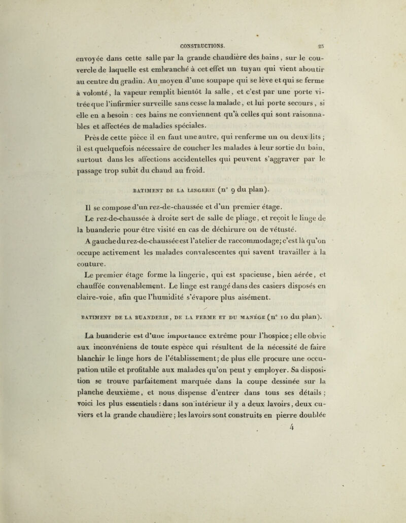 envoyée dans cette salle par la grande chaudière des bains , sur le cou- vercle de laquelle est embranché à cet effet un tuyau qui vient aboutir au centre du gradin. Au moyen d’une soupape qui se lève et qui se ferme à volonté, la vapeur remplit bientôt la salle, et c’est par une porte vi- trée que l’infirmier surveille sans cesse la malade, et lui porte secours, si elle en a besoin : ces bains ne conviennent qu’à celles qui sont raisonna- bles et affectées de maladies spéciales. Près de cette pièce il en faut une antre, qui renferme un ou deux lits ; il est quelquefois nécessaire de coucher les malades à leur sortie du bain, surtout dans les affections accidentelles qui peuvent s’aggraver par le passage trop subit du chaud au froid. BATIMENT DE LA. LINGERIE (n° 9 dll plan). Il se compose d’un rez-de-chaussée et d’un premier étage. Le rez-de-chaussée à droite sert de salle de pliage, et reçoit le linge de la buanderie pour être visité en cas de déchirure ou de vétusté. A gauche du rez-de-chaussée est l’atelier de raccommodage; c’est là qu’on occupe activement les malades convalescentes qui savent travailler à la couture. Le premier étage forme la lingerie, qui est spacieuse, bien aérée, et chauffée convenablement. Le linge est rangé dans des casiers disposés en claire-voie, afin que l’humidité s’évapore plus aisément. BATIMENT DE LA BUANDERIE, DE LA FERME ET DU MANEGE (n° IO du plan). La buanderie est d’uue importance extrême pour l’hospice; elle obvie aux inconvéniens de toute espèce qui résultent de la nécessité de faire blanchir le linge hors de l’établissement; de plus elle procure une occu- pation utile et profitable aux malades qu’on peut y employer. Sa disposi- tion se trouve parfaitement marquée dans la coupe dessinée sur la planche deuxième, et nous dispense d’entrer dans tous ses détails ; voici les plus essentiels : dans son'intérieur il y a deux lavoirs, deux cu- viers et la grande chaudière ; les lavoirs sont construits en pierre doublée 4