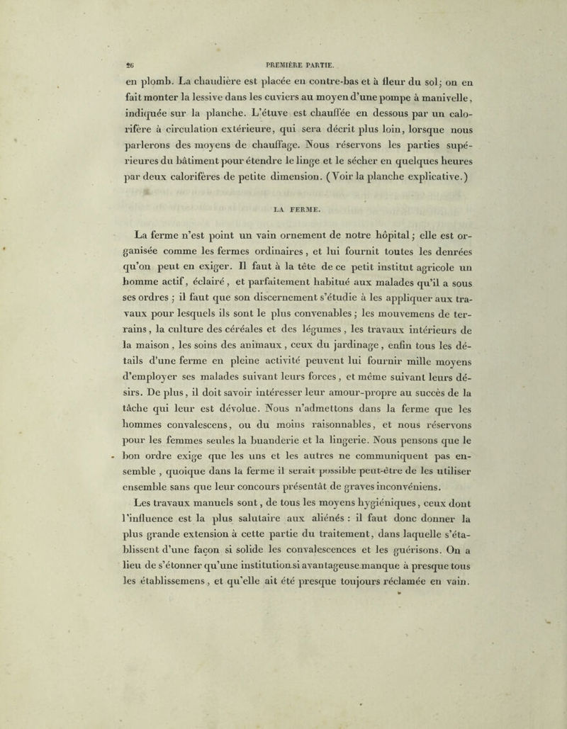 en plomb. La chaudière est placée en contre-bas et à fleur du sol j on en fait monter la lessive dans les cuviers au moyen d’une pompe à manivelle, indiquée sur la planche. L’étuve est chauffée en dessous par un calo- rifère à circulation extérieure, qui sera décrit plus loin, lorsque nous parlerons des moyens de chauffage. Nous réservons les parties supé- rieures du bâtiment pour étendre le linge et le sécher en quelques heures par deux calorifères de petite dimension. (Voir la planche explicative.) LA FERME. La ferme n’est point un vain ornement de notre hôpital • elle est or- ganisée comme les fermes ordinaires, et lui fournit toutes les denrées qu’on peut en exiger. Il faut à la tête de ce petit institut agricole un homme actif, éclairé , et parfaitement habitué aux malades qu’il a sous ses ordres ; il faut que son discernement s’étudie à les appliquer aux tra- vaux pour lesquels ils sont le plus convenables ; les mouvemens de ter- rains , la culture des céréales et des légumes , les travaux intérieurs de la maison, les soins des animaux, ceux du jardinage, enfin tous les dé- tails d’une ferme en pleine activité peuvent lui fournir mille moyens d’employer ses malades suivant leurs forces, et même suivant leurs dé- sirs. De plus, il doit savoir intéresser leur amour-propre au succès de la tâche qui leur est dévolue. Nous n’admettons dans la ferme que les hommes convalescens, ou du moins raisonnables, et nous réservons pour les femmes seules la buanderie et la lingerie. Nous pensons que le bon ordre exige que les uns et les autres ne communiquent pas en- semble , quoique dans la ferme il serait possible peut-être de les utiliser ensemble sans que leur concours présentât de graves inconvéniens. Les travaux manuels sont, de tous les moyens hygiéniques, ceux dont l’influence est la plus salutaire aux aliénés : il faut donc donner la plus grande extension à cette partie du traitement, dans laquelle s’éta- blissent d’une façon si solide les convalescences et les guérisons. On a lieu de s’étonner qu’une institutiomsi avantageuse manque à presque tous les établissemens, et qu'elle ait été presque toujours réclamée en vain.