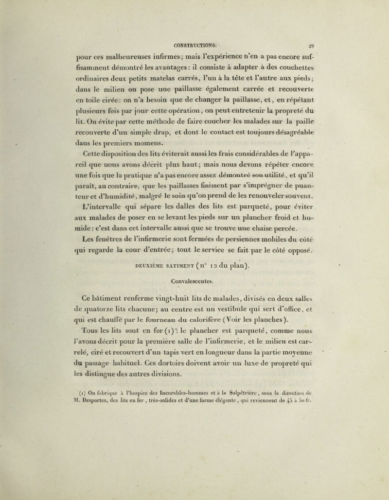 pour ces malheureuses infirmes ; mais l'expérience n’en a pas encore suf- fisamment démontré les avantages : il consiste à adapter à des couchettes ordinaires deux petits matelas carrés, l’un à la tête et l’autre aux pieds; dans le milieu on pose une paillasse également carrée et recouverte en toile cirée: on n’a besoin que de changer la paillasse, et, en répétant plusieurs fois par jour cette opération, on peut entretenir la propreté du lit. On évite par cette méthode de faire coucher les malades sur la paille recouverte d’un simple drap, et dont le contact est toujours désagréable dans les premiers momens. Cette disposition des lits éviterait aussi les frais considérables de l'appa- reil que nous avons décrit plus haut ; mais nous devons répéter encore une fois que la pratique n’a pas encore assez démontré son utilité, et qu’il paraît, au contraire, que les paillasses finissent par s’imprégner de puan- teur et d’humidité, malgré le soin qu’on prend de les renouveler souvent. L’intervalle qui sépare les dalles des lits est parqueté, pour éviter aux malades de poser en se levant les pieds sur un plancher froid et hu- mide : c’est dans cet intervalle aussi que se trouve une chaise percée. Les fenêtres de l’infirmerie sont fermées de persiennes mobiles du côté qui regarde la cour d’entrée; tout le service se fait par le côté opposé. DEUXIÈME BATIMENT ( 11° I2duplan). Convalescentes. Ce bâtiment renferme vingt-huit lits de malades, divisés en deux salles de quatorze lits chacune; au centre est un vestibule qui sert d’office, et qui est chauffé par le fourneau du calorifère (Voir les planches). Tous les lits sont en fer(i)*: le plancher est parqueté, comme nous l’avons décrit pour la première salle de l’infirmerie, et le milieu est car- relé, ciré et recouvert d’un tapis vert en longueur dans la partie moyenne du passage habituel. Ces dortoirs doivent avoir un luxe de propreté qui les distingue des autres divisions. (i) On fabrique à l’hospice des Incurables-hommes et à la Salpêtrière, sous la direction de M. Desportes, des lits en fer , très-solides et d’une forme élégante , qui reviennent de 45 à 5ofr.