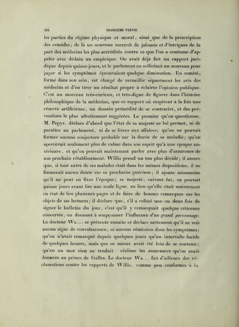 les parties du régime physique et moral, ainsi que de la prescription des remèdes ; de là un nouveau surcroît de jalousie et d’intrigues de la part des médecins les plus accrédités contre ce que l’on a coutume d’ap- peler avec dédain un empirique. On avait déjà fait un rapport juri- dique depuis quinze jours, et le parlement en sollicitait un nouveau pour juger si les symptômes éprouvaient quelque diminution. Un comité, formé dans son sein, est chargé de recueillir séparément les avis des médecins et d’en tirer un résultat propre à éclairer l’opinion publique. C’est uu morceau très-curieux, et très-digne de figurer dans l’histoire philosophique de la médecine, que ce rapport où respirent à la fois une réserve artificieuse, un dessein prémédité de se contrarier, et des pré- ventions le plus adroitement suggérées. Le premier qu’on questionne, M. Pepys, déclare d’abord que l’état de sa majesté ne lui pei'met, ni de paraître au parlement, ni de se livrer aux affaires; qu’on ne pouvait former aucune conjecture probable sur la durée de sa maladie; qu’on apercevait seulement plus de calme dans son esprit qu’à une époque an- térieure , et qu’on pouvait maintenant parler avec plus d’assurance de son prochain rétablissement. Willis prend un ton plus décidé; il assure que, si tout autre de ses malades était dans les mêmes dispositions, il ne formerait aucun doute sur sa prochaine guérison ; il ajoute néanmoins qu’il ne peut en fixer l’époque; sa majesté, suivant lui, ne pouvait quinze jours avant lire une seule ligne, au lieu qu’elle était maintenant en état de lire plusieurs pages et de faire de bonnes remarques sur les objets de ses lectures; il déclare que, s’il a refusé une ou deux fois de signer le bulletin du jour, c’est qu’il y remarquait quelque réticence concertée, en donnant à soupçonner l’influence d’un grand personnage. Le docteur Wa— se présente ensuite et déclare nettement qu’il ne voit aucun signe de convalescence, ni aucune rémission dans les symptômes; qu’on n’avait remarqué depuis quelques jours qu’un intervalle lucide de quelques heures, mais que ce mieux avait été loin de se soutenir; qu’en un mot rien ne tendait réaliser les assurances qu’on avait données au prince de Galles. Le docteur Wa.... fait d’ailleurs des ré- clamations contre les rapports de Willis, comme peu conformes à la