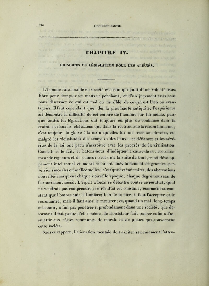‘ \ » V VV\\ V» w vt V« vv^l WV>\»(%V>V\V«llWV«Vt V\\\V\VXl\WV\VtV\ I . \VV\WW\%V%\1 l\VVVt\V\t\\\\\\ XX VA VV VXXX WW VXVhVX WVXVX CHAPITRE IV. PRINCIPES DE LÉGISLATION POUR LES ALIÉNÉS. L’homme l’aisonnable en société est celui qui jouit d’une volonté assez libre pour dompter ses mauvais penchans, et d’un jugement assez sain pour discerner ce qui est mal ou nuisible de ce qui est bien ou avan- tageux. Il faut cependant que, dès la plus haute antiquité, l’expérience ait démontré la difficulté de cet empire de l’homme sur lui-même, puis- que toutes les législations ont toujours eu plus de confiance dans la crainte et dans les châtimens que dans la rectitude de la raison humaine ; c’est toujours le glaive à la main qu’elles lui ont tracé ses devoirs, et, malgré les vicissitudes des temps et des lieux, les défiances et les sévé- rités de la loi ont paru s’accroître avec les progrès de la civilisation. Constatons le fait, et bâtons-nous d’indiquer la cause de cet accroisse- ment de rigueurs et de peines : c’est qu’à la suite de tout grand dévelop- pement intellectuel et moral viennent inévitablement de grandes per- versions morales et intellectuelles ; c’est que des infirmités, des aberrations nouvelles marquent chaque nouvelle époque, chaque degré nouveau de l’avancement social. L’esprit a beau se débattre contre ce résultat, qu’il ne voudrait pas comprendre ; ce résultat est constant, comme il est con- stant que l’ombre suit la lumière; loin de le nier, il faut l’accepter et le reconnaître; mais il faut aussi le mesurer; et, quand un mal, long-temps méconnu, a fini par pénétrer si profondément dans une société, que dé- sormais il fait partie d’elle-mëme, le législateur doit songer enfin à l’as- sujettir aux règles communes de morale et de justice qui gouvernent cette société. Sous ce rapport, l’aliénation mentale doit exciter sérieusement l’atten-
