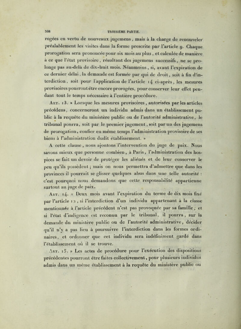 rogées en vertu de nouveaux jugemens , mais à la charge de renouveler préalablement les visites dans la forme prescrite par l’article 9. Chaque prorogation sera prononcée pour six mois au plus , et calculée de manière à ce que l’état provisoire, résultant des jugemens successifs, ne se pro- longe pas au-delà de dix-huit mois. Néanmoins , si, avant l’expiration de ce dernier délai, la demande est formée par qui de droit, soit à fin d’in- terdiction , soit pour 1 application de l’article 14 ci-après , les mesures provisoires pourront être encore prorogées, pour conserver leur effet pen- dant tout le temps nécessaire à l'entière procedure. Art. 1 3. » Lorsque les mesures provisoires, autorisées par les articles précédens, concerneront un individu admis dans un établissement pu- blic à la requête du ministère public ou de l’autorité administrative, le tribunal pourra, soit par le premier jugement, soit par un des jugemens de prorogation , confier en même temps l’administration provisoire de ses biens à l’administration dudit établissement. » A cette clause , nous ajoutons l’intervention du juge de paix. Nous savons mieux que personue combien, à Paris, l’administration des hos- pices se fait un devoir de protéger les aliénés et de leur conserver le peu qu’ils possèdent ; mais on nous permettra d’admettre que dans les provinces il pourrait se glisser quelques abus dans une telle autorité : c’est pourquoi nous demandons que cette responsabilité appartienne surtout au juge de paix. Art. 14. « Deux mois avant l’expiration du terme de dix mois fixé par l’article 1 2 , si l’interdiction d’un individu appartenant à la classe mentionnée à l’article précédent n’est pas provoquée par sa famille, et si l’état d’indigence est reconnu par le tribunal, il pourra, sur la demande du ministère public ou de l’autorité administrative, décider qu’il n’y a pas lieu à poursuivre l’interdiction dans les formes ordi- naires, et ordonner que cet individu sera indéfiniment gardé dans l’établissement où il se trouve. Art. i5. » Les actes de procédure pour l’exécution des dispositions précédentes pourront être faites collectivement, pour plusieurs individus admis dans un même établissement à la requête du ministère public ou