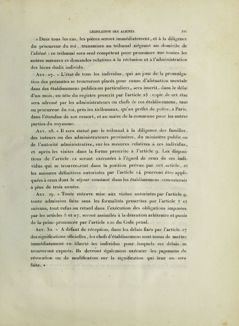 « Dans tous les cas, les pièces seront immédiatement, et à la diligence du procureur du roi, transmises au tribunal siégeant au domicile de l’aliéné : ce tribunal sera seul compétent pour prononcer sur toutes les autres mesures et demandes relatives à la réclusion et à 1 administration des biens dudit individu. Art. 27. » L’état de tous les individus, qui au jour de la promulga- tion des présentes se trouveront placés pour cause d’aliénation mentale dans des établissemens publics ou particuliers, sera inscrit, dans le délai d’un mois, en tète du registre prescrit par l’article 25 : copie de cet état sera adressé par les administrateurs ou chefs de ces établissemens, tant au procureur du roi, près les tiribunaux, qu au préfet de police, à Paris, dans l’étendue de son ressort, et au maire de la commune pour les autres parties du royaume. Art. 28. » Il sera statué par le tribunal à la diligence des familles, des tuteurs ou des administrateurs provisoires, du ministère public ou de l’autorité administrative, sur les mesures relatives à ces individus, et après les visites dans la forme prescrite à l’article 9. Les disposi- tions de l’article 12 seront exécutées à l’égard de ceux de ces indi- vidus qui se trouveraient dans la position prévue par cet article, et les mesures définitives autorisées par l’article 14 pourront être appli- quées à ceux dont le séjour constant dans les établissemens remonterait à plus de trois années. Art. 29. » Toute entrave mise aux visites autorisées par l’article 9, toute admission faite sans les formalités prescrites par l’article 7 et suivans, tout refus ou retard dans l’exécution des obligations imposées par les articles 8 et 27, seront assimilés à la détention arbitraire et punis de la peine prononcée par l’article 120 du Code pénal. Art. 3o. » A défaut de réception, dans les délais fixés par l’article 17 des significations officielles, les chefs d’établissemens sont tenus de mettre, immédiatement en liberté les individus pour lesquels ces délais se fi trouveront expirés. Ils devront également exécuter les jugemens de révocation ou de modification sur la signification qui leur en sera faite. »