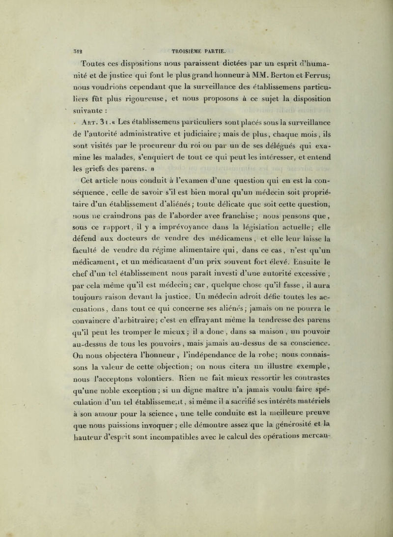 Toutes ces dispositions nous paraissent dictées par un esprit d’huma- nité et de justice qui font le plus grand honneur à MM. Bertou et Ferrus; nous voudrions cependant que la surveillance des établissemens particu- liers fût plus rigoureuse, et nous proposons à ce sujet la disposition suivante : • Art. 3 i .« Les établissemens particuliers sont placés sous la surveillance de l’autorité administrative et judiciaire ; mais de plus, chaque mois, ils sont visités par le procureur du roi ou par un de ses délégués qui exa- mine les malades, s’enquiert de tout ce qui peut les intéresser, et entend les griefs des parens. » Cet article nous conduit à l’examen d’une question qui en est la con- séquence, celle de savoir s’il est bien moral qu’un médecin soit proprié- taire d’un établissement d’aliénés,- toute délicate que soit cette question, nous ne craindrons pas de l’aborder avec franchise ; nous pensons que, sous ce rapport, il y a impi'évoyance dans la législation actuelle ; elle défend aux docteurs de vendre des médicamens , et elle leur laisse la faculté de vendre du régime alimentaire qui, dans ce cas, n’est qu’un médicament, et un médicament d’un prix souvent fort élevé. Ensuite le chef d’un tel établissement nous paraît investi d’une autorité excessive , par cela même qu’il est médeciu ; car, quelque chose qu’il fasse , il aura toujours raison devant la justice. Un médecin adroit défie toutes les ac- cusations , dans tout ce qui concerne ses aliénés ; jamais on ne pourra le convaincre d’arbitraire; c’est en effrayant même la tendresse des parens qu’il peut les tromper le mieux ; il a donc , dans sa maison , un pouvoir au-dessus de tous les pouvoirs , mais jamais au-dessus de sa conscience. On nous objectera l’honneur , l’indépendance de la robe; nous connais- sons la valeur de cette objection; on nous citera un illustre exemple, nous l’acceptons volontiers. Rien ne fait mieux ressortir les contrastes qu’une noble exception ; si un digne maître n’a jamais voulu faire spé- culation d’un tel établissement, si même il a sacrifié ses intérêts matériels à son amour pour la science, une telle conduite est la meilleure preuve que nous puissions invoquer ; elle démontre assez que la générosité et la hauteur d’esprit sont incompatibles avec le calcul des opérations mercan