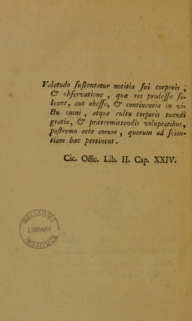 Valetudo fujìentatur notitta Juì corpnrìs y (y cbfervattone y qua res proci effe fo- le ant, aut obcffey Ó* continenti a in vi- £lu crnnt y atque cultu corports tuencìì gratin y & pratermittendis voluptatibus y poflremo arte eorum , quorum ad fcien- ti am hac pertinente Cic. Oific. Lib. IL Cap. XXIV.