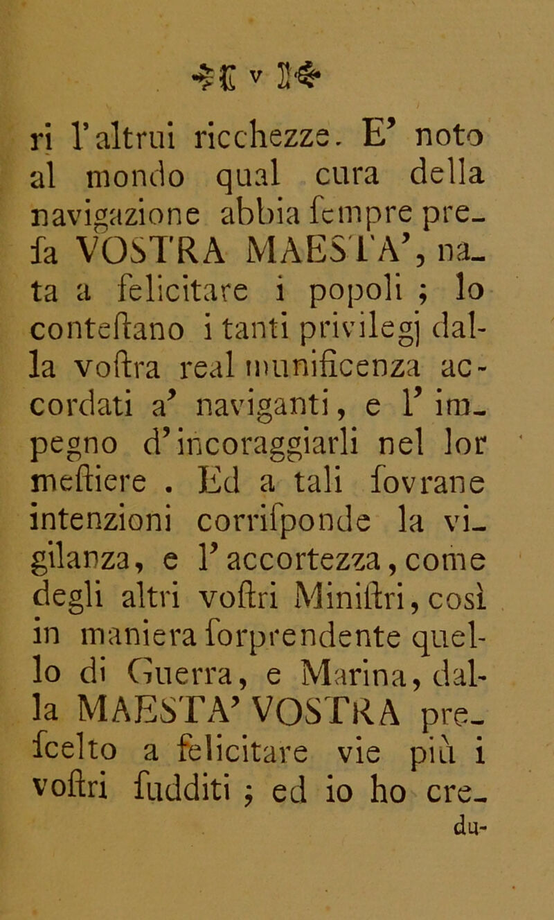 ri l’altrui ricchezze. E’ noto al mondo qual cura della navigazione abbia fcinpre pre- fa VOSTRA MAESTÀ’, na- ta a felicitare i popoli ; lo conteflano i tanti privilegi dal- la voftra reai munificenza ac- cordati a’ naviganti, e 1’ im- pegno d’incoraggiarli nel lor meftiere . Ed a tali fovrane intenzioni corrifponde la vi- gilanza, e l’accortezza, come degli altri voftri Miniftri, così in maniera forprendente quel- lo di Guerra, e Marina, dal- la MAESTÀ’ VOSTRA pre. fcelto a felicitare vie più i voflri fudditi ; ed io ho ere- du-