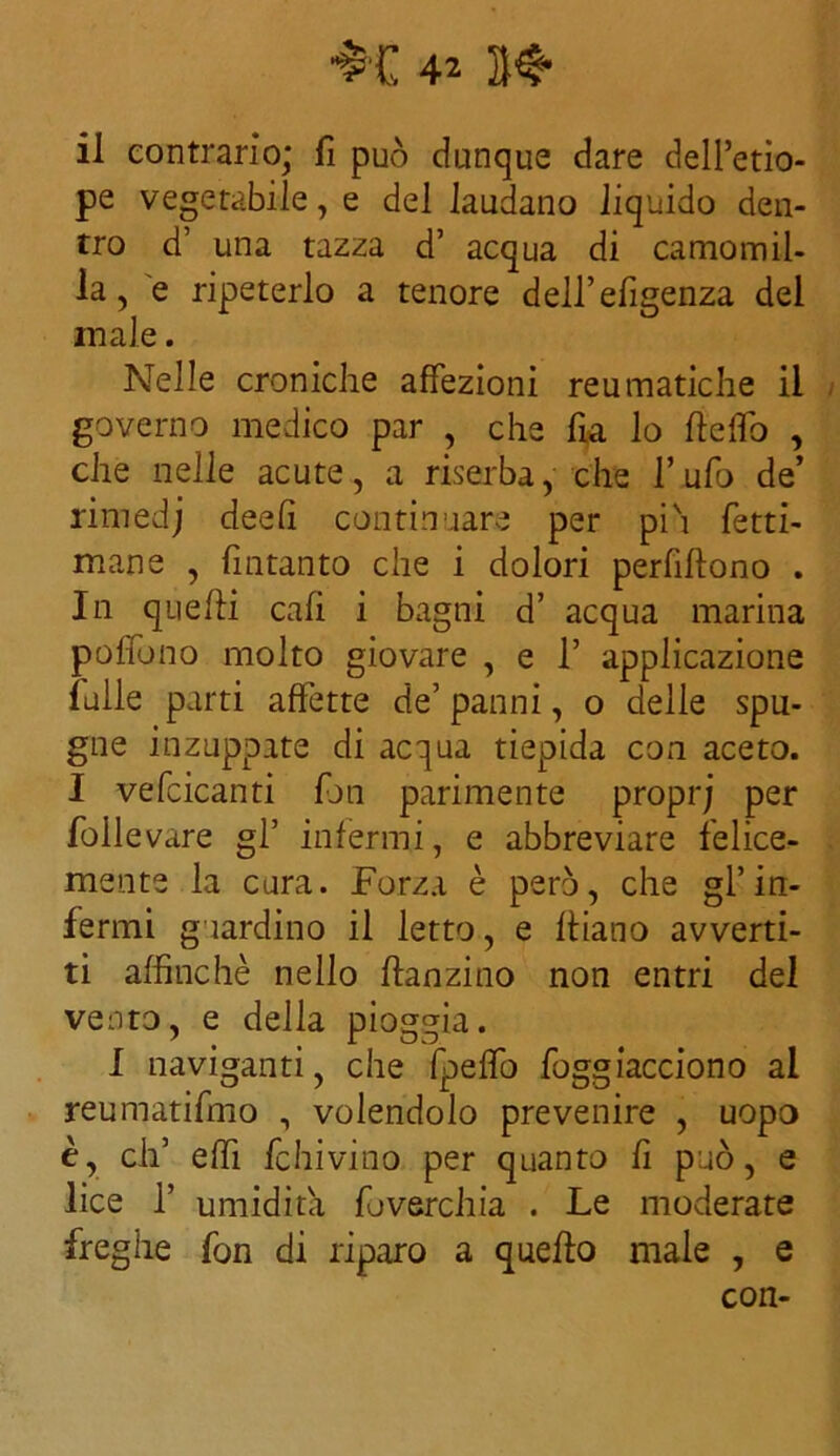 il contrario; fi può dunque dare dell’etio- pe vegetabile, e del laudano liquido den- tro d’ una tazza d’ acqua di camomil- la, e ripeterlo a tenore dell’efigenza del male. Nelle croniche affezioni reumatiche il governo medico par , che fia lo fteflò , che nelle acute, a riserba, che l’ufo de’ rimedj deefi continuare per piò lètti- mane , fintanto che i dolori perfiftono . In quelli cafi i bagni d’ acqua marina poffòno molto giovare , e 1’ applicazione falle parti affette de’ panni, o delle spu- gne inzuppate di acqua tiepida con aceto. I vefcicanti fan parimente proprj per follevare gP infermi, e abbreviare felice- mente la cura. Forza è però, che gl’in- fermi guardino il letto, e fidano avverti- ti affinché nello danzino non entri del vento, e della pioggia. I naviganti, che fpeflo foggiacciono al reumatifmo , volendolo prevenire , uopo è, eh’ effì fchivino per quanto fi può, e lice 1’ umidita foverchia . Le moderate freghe fon di riparo a quello male , e con-