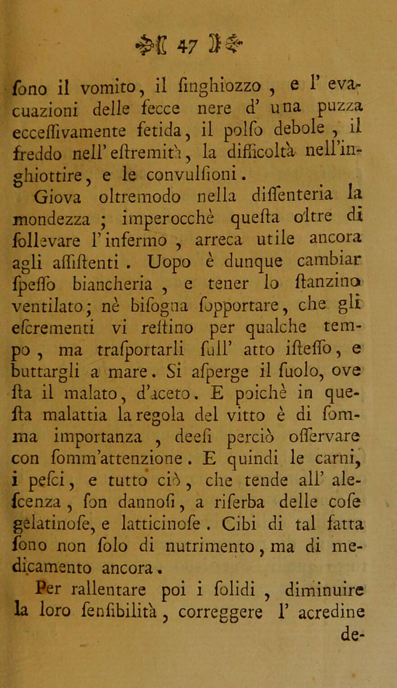 rono il vomito, il fmghiozzo , e 1’ eva- cuazioni delle fecce nere d una puzza ecceffivamente fetida, il polfo debole , il freddo nell’ elfremit'i, la difficolta nell’in- ghiottire, e le convulfioni. Giova oltremodo nella diffenteria la mondezza ; imperocché quella oltre di follevare l’infermo , arreca utile ancora agli affilienti . Uopo è dunque cambiar Ipelfo biancheria , e tener lo ftanzino ventilato ; nè bifogna fopportare, che gli efcrementi vi rellino per qualche tem- po , ma trafportarli full’ atto ifìeffo, e buttargli a mare. Si afperge il fuolo, ove ha il malato, d’iceto. E poiché in que- lla malattia la regola del vitto è di lem- ma importanza , deefi perciò offiervare con fomm attenzione . E quindi le carni, i pelei, e tutto ciò , che tende ali’ ale- feenza , fon datinoli, a riferba delle cofe gelatinofe, e latticinofe . Cibi di tal fatta fono non folo di nutrimento, ma di me- dicamento ancora. Per rallentare poi i folidi , diminuire la loro fenfibilita, correggere 1’ acredine de-