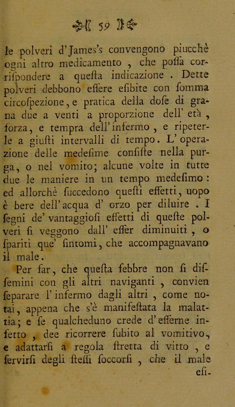 le polveri d’James’s convengono piucchè ogni altro medicamento , che polla cor- riìpondere a quella indicazione . Dette polveri debbono edere efibite con fomma ciicofpezione, e pratica della dofe di gra- na due a venti a proporzione dell’ età , forza, e tempra dell’infermo , e ripeter- le a giudi intervalli di tempo. L’opera- zione delle medefime condite nella pur- ga, o nel vomito; alcune volte in tutte due le maniere in un tempo medelimo : ed allorché fuccedono quelli effetti, uopo è bere dell’acqua d’ orzo per diluire . I fegni de’ vantaggiofi effetti di quelle pol- veri fi veggono dall’ elfer diminuiti , o fpariti que’ fintomi, che accompagnavano il male. Per far, che quella febbre non fi dif- femini con gli altri naviganti , convien feparare l’infermo dagli altri , come no- tai, appena che se manifeltata la malat- tia; e fe qualcheduno crede d’elferne in- fetto , dee ricorrere fubito al vomitivo, e adattarfi a regola llretta di vitto , e fervirfi degli delti foccorfi , che il male efi-