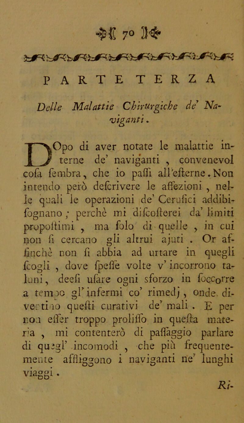 7° 3b<R PARTE TERZA Delle Malattie Chirurgiche de Na- viganti . DOpo di aver notate le malattie in- terne de’ naviganti , convenevol cofa fembra, che io palli alPefterne. Non intendo però deferì vere le affezioni , nel- le quali le operazioni de’ Cerufici addibi- fognano ; perchè mi difeofterei da’ limiti proponimi , ma folo di quelle , in cui non fi cercano gli altrui ajuti . Or af- finchè non fi abbia ad urtare in quegli fcogli , dove {pelle volte v’ incorrono ta- luni, deefi ufare ogni sforzo in focc0rre a tempo gl’infermi co’ rimedj, onde, di- vertilo quelli curativi de’ mali . E per non eifer troppo proliifo in quella mute- rà , mi contenterò di palleggio parlare di quegl’ incomodi , che più frequente- mente affliggono i naviganti ne’ lunghi viaggi. Ri-