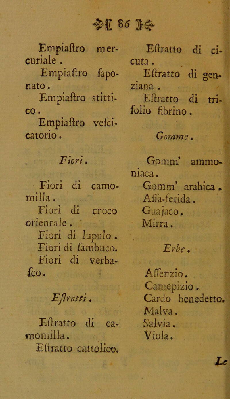 Empiaftro mer- curiale . Empiaftro fapo- nato. Empiaftro stitti- co. Empiaftro vefci- catorio. Fiori. Fiori di camo- milla . Fiori di croco orientale. Fiori di lupulo . Fiori di Tambuco. Fiori di verba- fco. FJìratti. Eflratto di ca- momilla. Eltratto cattolico. Eflratto di ci- cuta . Eflratto di gen- ziana . Eflratto di tri- folio librino. Gomme. Gomrn’ ammo- niaca . Gomrn’ arabica ► Alfa-fetida. Guajaco. Mirra. Erbe. A.ftenzio. Camepizio. Cardo benedetto. Malva. Salvia. Viola. Le