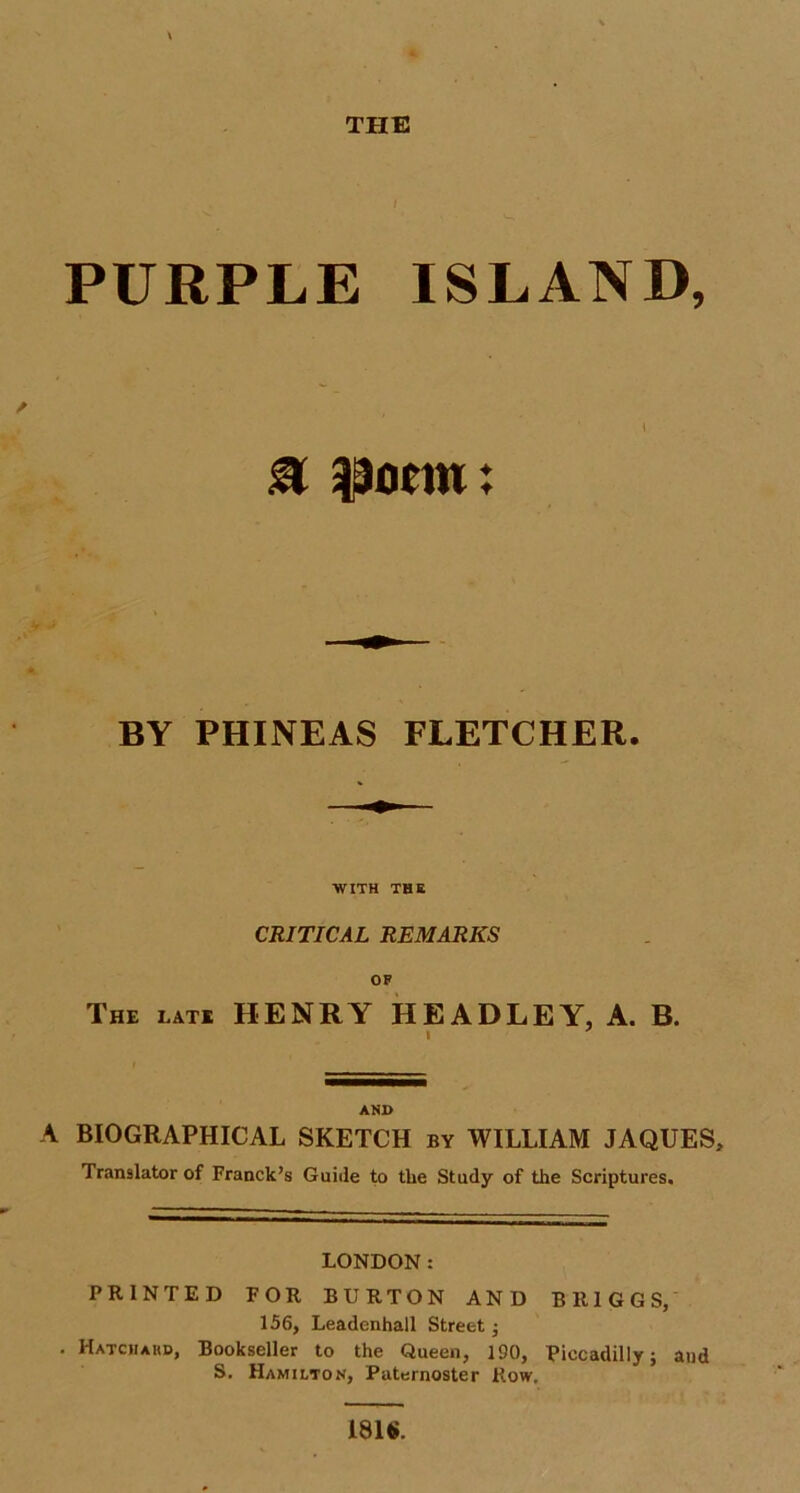 THE I PURPLE ISLAND, 0 taocm: BY PHINEAS FLETCHER. WITH THE CRITICAL REMARKS OF The late HENRY HEADLEY, A. B. 1 AND A BIOGRAPHICAL SKETCH by WILLIAM JAQUES, Translator of Franck’s Guide to tlie Study of the Scriptures. LONDON: PRINTED FOR BURTON AND BRIGGS, 156, Leadenhall Street; . Hatch a hd, Bookseller to the Queen, 190, Piccadilly; and S. Hamilton, Paternoster Row, 181$.