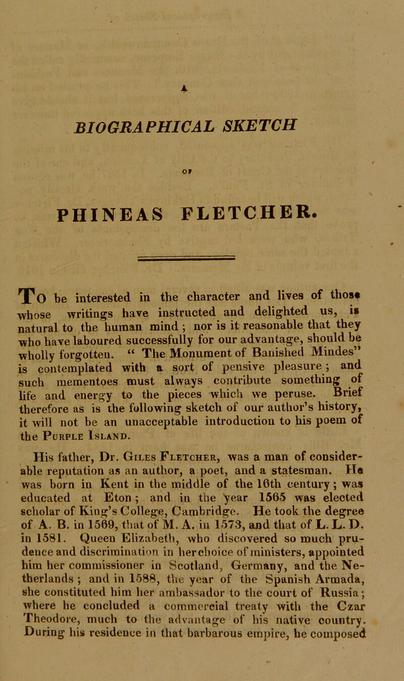 A BIOGRAPHICAL SKETCH OF PHINEAS FLETCHER. To be interested in tbe character and lives of those whose writings have instructed and delighted us, is natural to the human mind; nor is it reasonable that they who have laboured successfully for our advantage, should be wholly forgotten. “ The Monument of Banished Mindes” is contemplated with a sort of pensive pleasure ; and such mementoes must always contribute something of life and energy to the pieces which we peruse. Brief therefore as is the following sketch of our author’s history, it will not be an unacceptable introduction to his poem of the Purple Island. His father, Dr. Giles Fletcher, was a man of consider- able reputation as an author, a poet, and a statesman. Ha was born in Kent in the middle of the 16th century; was educated at Eton; and in the year 1565 was elected scholar of King’s College, Cambridge. He took the degree of A. B. in 1569, that of M. A. in 1573, and that of L. L. D. in 1581. Queen Elizabeth, who discovered so much pru- dence and discrimination in hercboice of ministers, appointed him her commissioner in Scotland, Germany, and the Ne- therlands ; and in 1588, the year of the Spanish Armada, she constituted him her ambassador to the court of Russia; where he concluded a commercial treaty with the Czar Theodore, much to the advantage of his native country. During his residence in that barbarous empire, he composed