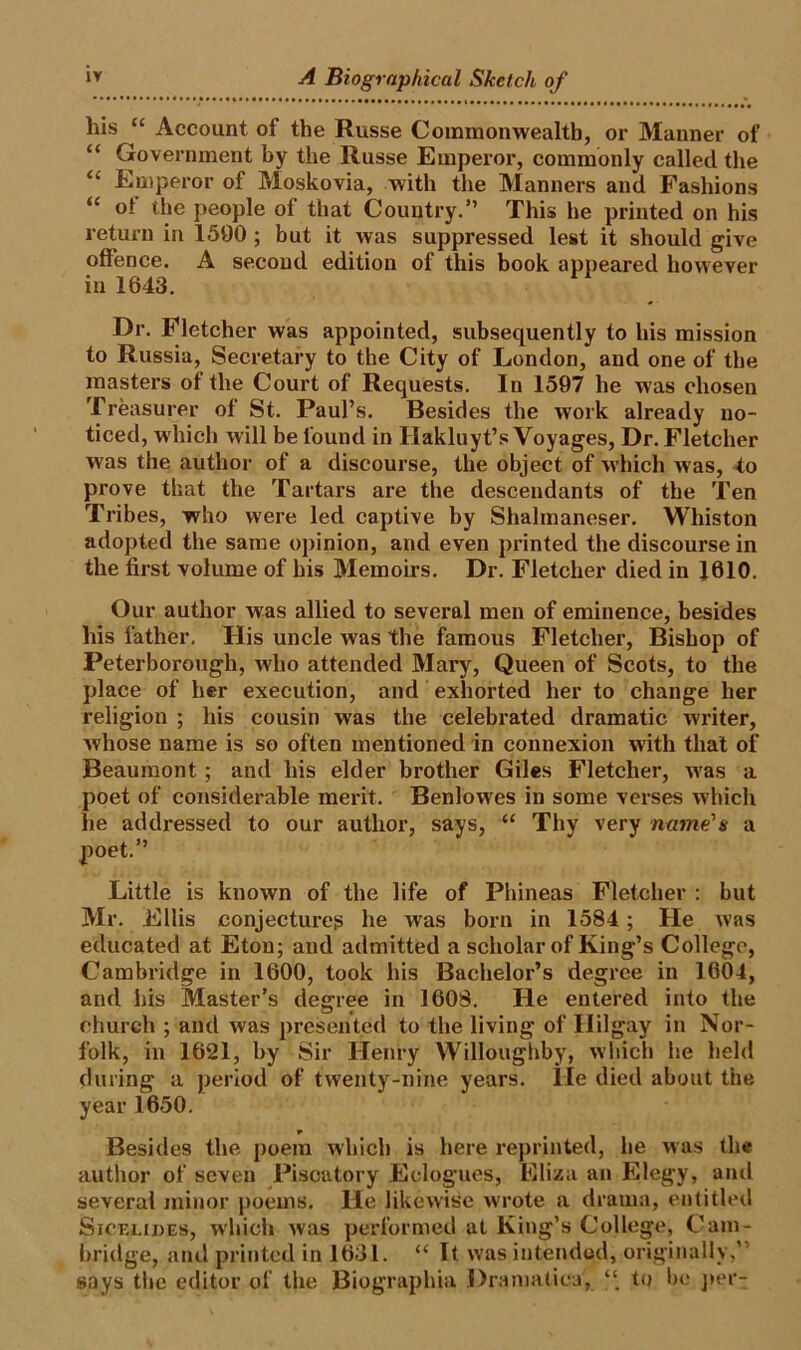 his “ Account oi the Russe Commonwealth, or Manner of “ Government by the Russe Emperor, commonly called the “ Emperor of Moskovia, with the Manners and Fashions u ot the people ol that Country.” This he printed on his return in 1590 ; but it was suppressed lest it should give offence. A second edition of this book appeared however in 1643. Dr. Fletcher was appointed, subsequently to his mission to Russia, Secretary to the City of London, and one of the masters of the Court of Requests. In 1597 he was chosen Treasurer of St. Paul’s. Besides the work already no- ticed, which will be found in Hakluyt’s Voyages, Dr. Fletcher was the author of a discourse, the object of which was, to prove that the Tartars are the descendants of the Ten Tribes, who were led captive by Shalmaneser. Whiston adopted the same opinion, and even printed the discourse in the first volume of his Memoirs. Dr. Fletcher died in 1610. Our author was allied to several men of eminence, besides his father. His uncle was the famous Fletcher, Bishop of Peterborough, who attended Mary, Queen of Scots, to the place of her execution, and exhorted her to change her religion ; his cousin was the celebrated dramatic writer, whose name is so often mentioned in connexion with that of Beaumont ; and his elder brother Giles Fletcher, was a poet of considerable merit. Benlowes in some verses which he addressed to our author, says, “ Thy very name's a poet.” Little is known of the life of Phineas Fletcher : but Mr. Ellis conjectux-es he was born in 1584 ; He was educated at Eton; and admitted a scholar of King’s College, Cambridge in 1600, took his Bachelor’s degree in 1604, and his Master’s degree in 1608. He entered into the church ; and was presented to the living of Ililgay in Nor- folk, in 1621, by Sir Henry Willoughby, which he held during a period of twenty-nine years, lie died about the year 1650. Besides the poem which is here reprinted, he was the author of seven Piscatory Eclogues, Eliza an Elegy, and several minor poems. He likewise wrote a drama, entitled Sicelides, which was performed at King’s College, Cam- bridge, and printed in 1631. “ It was intended, originally,” says the editor of the Biographia Dramatics, “ to be per-;