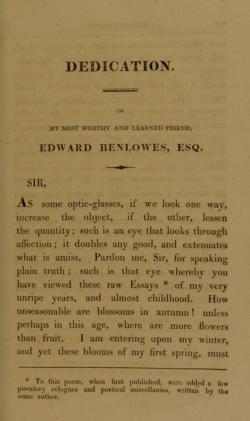 DEDICATION. TO v MY MOST WORTHY AND LEARNED FRIEND, EDWARD BENLOWES, ESQ. SIR, As some optic-glasses, if we look one way, increase the object, if the other, lessen the quantity; such is an eye that looks through affection; it doubles any good, and extenuates what is amiss. Pardon me, Sir, for speaking plain truth ; such is that eye whereby you have viewed these raw Essays * of my very unripe years, and almost childhood. How unseasonable are blossoms in autumn! unless perhaps in this age, where are ,more flowers than fruit. I am entering upon my winter, and yet these blooms of my first spring, must * To this poem, when first published, were added a few piscatory eclogues and poetical miscellanies, written by th# same author.