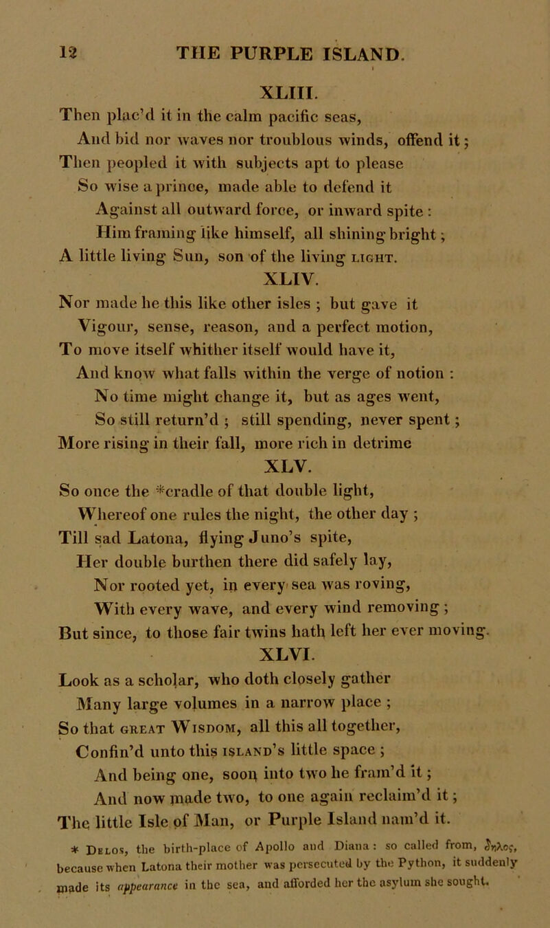 XLIII. Then plac’d it in the calm pacific seas, And bid nor waves nor troublous winds, offend it; Then peopled it with subjects apt to please So wise a prince, made able to defend it Against all outward force, or inward spite : Him framing like himself, all shining bright; A little living Sun, son of the living light. XLIV. Nor made he this like other isles ; but gave it Vigour, sense, reason, and a perfect motion, To move itself Avhither itself would have it, And know what falls within the verge of notion : No time might change it, but as ages went, So still return’d ; still spending, never spent; More rising in their fall, more rich in detrimc XLV. So once the ^cradle of that double light, Whereof one rules the night, the other day ; Till sad Latona, flying Juno’s spite, Her double burthen there did safely lay, Nor rooted yet, in every sea was roving, With every wave, and every wind removing ; But since, to those fair twins hath left her ever moving. XLVI. Look as a scholar, who doth closely gather Many large volumes in a narrow place ; So that great Wisdom, all this all together, Confin’d unto this island’s little space ; And being one, soon into two he fram’d it; And now made two, to one again reclaim’d it; The little Isle of Man, or Purple Island nam’d it. * Delos, the birth-place of Apollo and Diana: so called from, because when Latona their mother was persecuted by the Python, it suddenly made its appearance in the sea, and afforded her the asylum she sought.
