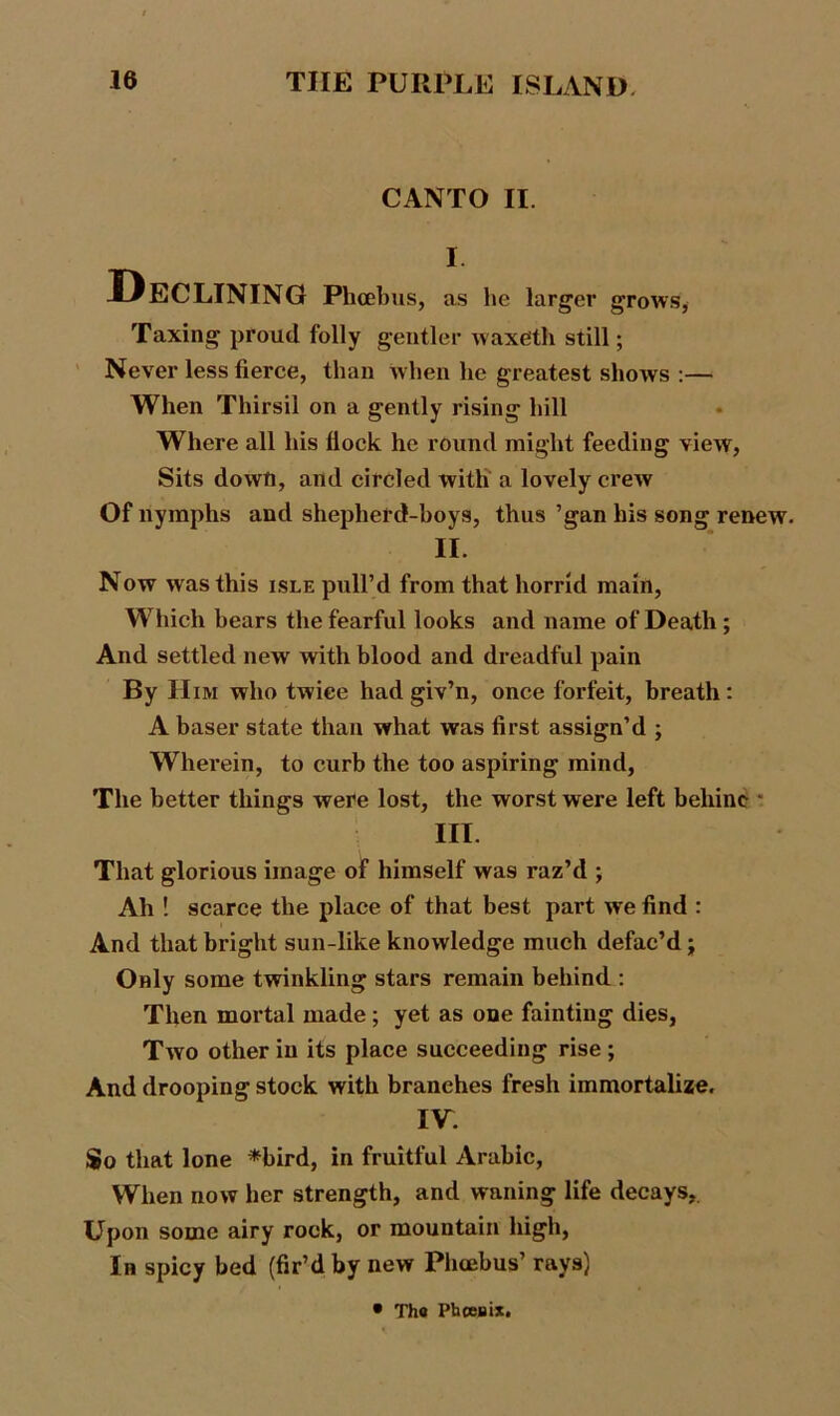 CANTO II. I Declining Phoebus, as he larger grows, Taxing proud folly gentler waxeth still; Never less fierce, than when he greatest shows :— When Thirsil on a gently rising hill Where all his Hock he round might feeding view, Sits dowti, and circled with a lovely crew Of nymphs and shepherd-boys, thus ’gan his song renew. II. Now was this isle pull’d from that horrid main, Which bears the fearful looks and name of Death ; And settled new with blood and dreadful pain By Him who twice had giv’n, once forfeit, breath: A baser state than what was first assign’d ; Wherein, to curb the too aspiring mind, The better things were lost, the worst were left behinc * III. That glorious image of himself was raz’d ; Ah ! scarce the place of that best part we find : And that bright sun-like knowledge much defac’d; Only some twinkling stars remain behind : Then mortal made; yet as one fainting dies, Two other in its place succeeding rise ; And drooping stock with branches fresh immortalize. IV. So that lone *bird, in fruitful Arabic, When now her strength, and waning life decays,. Upon some airy rock, or mountain high, In spicy bed (fir’d by new Phcebus’ rays) • The Phoenix.