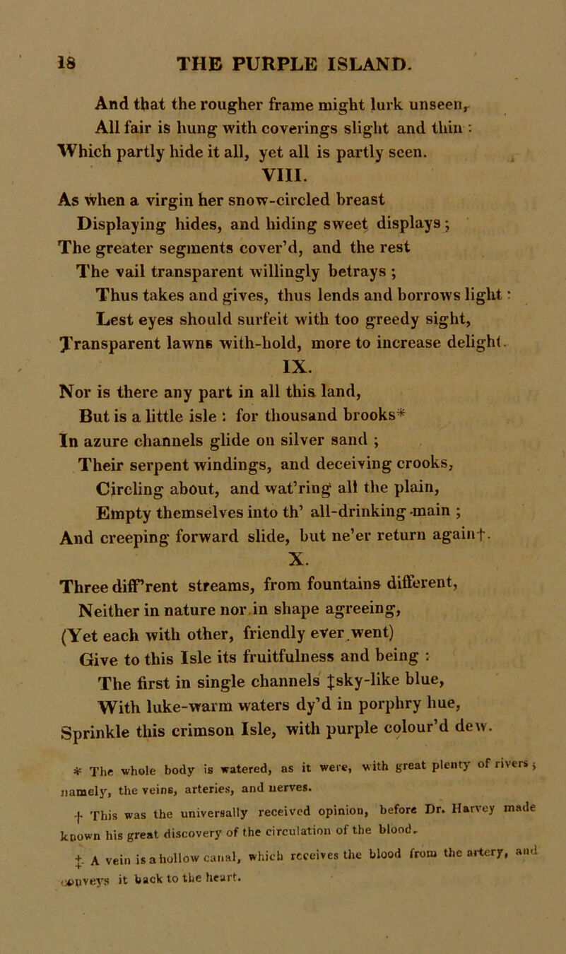 And that the rougher frame might lurk unseenr All fair is hung with coverings slight and thin : Which partly hide it all, yet all is partly seen. VIII. As when a virgin her snow-circled breast Displaying hides, and hiding sweet displays; The greater segments cover’d, and the rest The vail transparent willingly betrays ; Thus takes and gives, thus lends and borrows light: Lest eyes should surfeit with too greedy sight, Transparent lawns with-hold, more to increase delight IX. Nor is there any part in all this land, But is a little isle : for thousand brooks* In azure channels glide on silver sand ; Their serpent windings, and deceiving crooks, Circling about, and wat’ring all the plain. Empty themselves into th’ all-drinking -main ; And creeping forward slide, but ne’er return againf. X. Three different streams, from fountains different, Neither in nature nor.in shape agreeing, (Yet each with other, friendly ever went) Give to this Isle its fruitfulness and being : The first in single channels Jsky-like blue, With luke-warm waters dy’d in porphry hue, Sprinkle this crimson Isle, with purple colour’d dew. * The whole body is watered, as it were, with great plenty of rivers $ namely, the veins, arteries, and nerves. -|- This was the universally received opinion, before Dr. Harvey made known his great discovery of the circulation of the blood. 4 A vein is a hollow canal, which receives the blood from the artery, and oopveys it back to the heart.