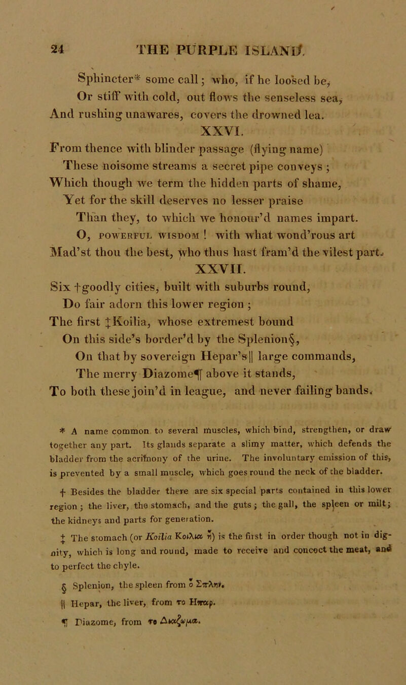 Sphincter* * * § some call; who, if he loosed be* Or stiff with cold, out flows the senseless sea. And rushing unawares, covers the drowned lea. XXVI. From thence with blinder passage (flying name) These noisome streams a secret pipe conveys ; Which though we term the hidden parts of shame, Yet for the skill deserves no lesser praise Than they, to which we honour’d names impart. O, powerful wisdom ! with what wond’rous art Mad’st thou the best, who thus hast fram’d the vilest part.- XXVII. Six fgoodly cities, built with suburbs round, Do fair adorn this lower region ; The first jKoilia, whose extremest bound On this side’s border’d by the Splenion§, On that by sovereign Hepar’sfl large commands, The merry Diazome^y above it stands, To both these join’d in league, and never failing bands. * A name common to several muscles, which bind, strengthen, or draw- together any part. Its glands separate a slimy matter, which defends the bladder from the acrifnony of the urine. The involuntary emission of this, is prevented by a small muscle, which goes round the neck of the bladder. f Besides the bladder there are six special parts contained in this lower region; the liver, the stomach, and the guts; the gall, the spleen or milt; the kidneys and parts for generation. + The stomach (or Koilia Kot\ut ?!) is the fit st in order though notin dig- nity, which is long and round, made to receive and concoct the meat, and to perfect the chyle. § Splenion, the spleen from o EtrXtir. || lie par, the liver, from to Hww p. 5 Piazome, from to