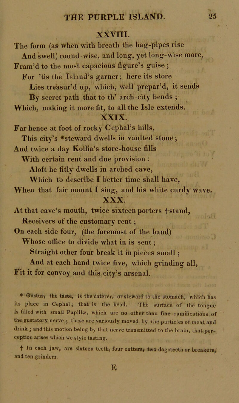XXVIII. The form (as when with breath the bag-pipes rise And swell) round -wise, and long, yet long-wise more, Fram’d to the most capacious figure’s guise ; For ’tis the Island’s garner; here its store Lies treasur’d up, which, well prepar’d, it sends By secret path that to th’ arch-city bends ; Which, making it more fit, to all the Isle extends. XXIX. Far hence at foot of rocky Cephal’s hills, This city’s ^steward dwells in vaulted stone; And twice a day Koilia’s store-house fills With certain rent and due provision : Aloft he fitly dwells in arched cave, Which to describe I better time shall have, When that fair mount I sing, and his white curdy wave. XXX. At that cave’s mouth, twice sixteen porters fstand, Receivers of the customary rent; On each side four, (the foremost of the band) Whose office to divide what in is sent; Straight other four break it in pieces small; And at each hand twice five, which grinding all, Fit it for convoy and this city’s arsenal. * Gustus, the taste, is the caterer, or steward to the stomach, which has its place in Ceplialj that is the head. The surface of the tongue is filled with small Papillae, which are no other than fine ramifications of the gustatory nerve ■, these are variously moved by the particles of meat and drink ; and this motion being by that nerve transmitted to the brain, that per- ception arises which we style tasting. '1 c&oh jaw, are sixteen teeth, four cutters, two dog-teeth or breakers, and ten grinders. E