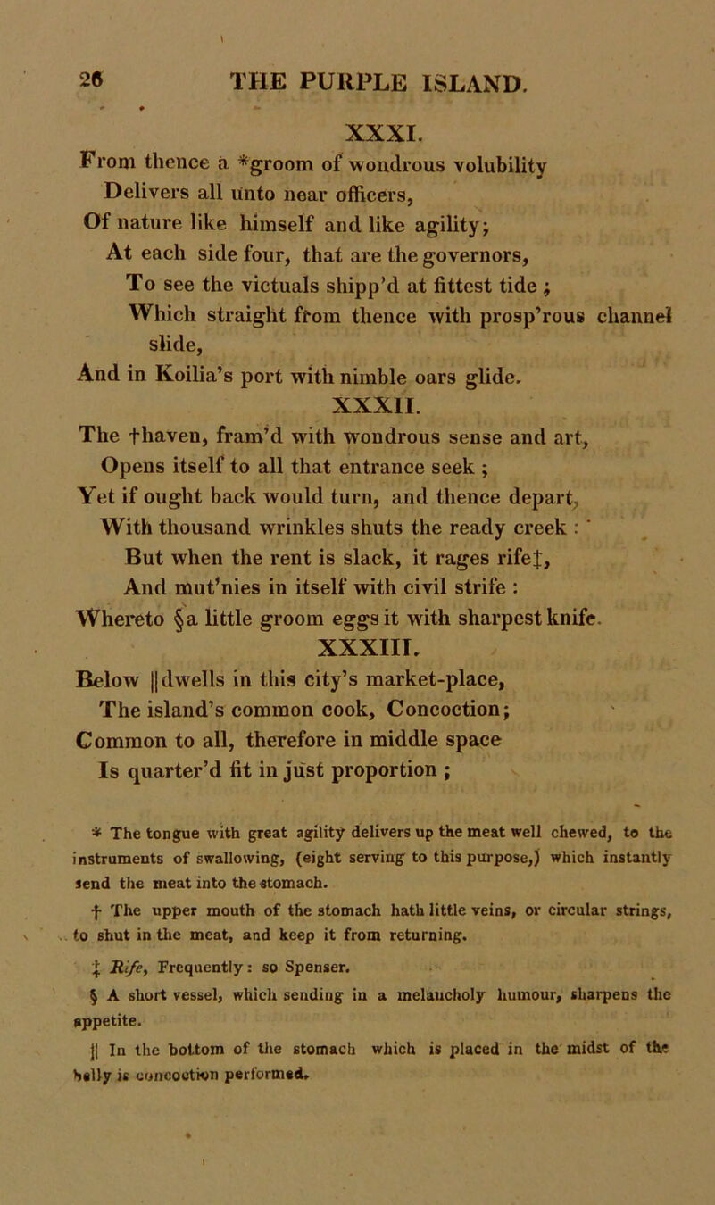 \ XXXI. I rom thence a * * * §groom of wondrous volubility Delivers all unto near officers, Of nature like himself and like agility; At each side four, that are the governors, To see the victuals shipp’d at fittest tide ; Which straight from thence with prosp’rous channel slide, And in Koilia’s port with nimble oars glide. XXXII. The fhaven, fram’d with wondrous sense and art, Opens itself to all that entrance seek ; Yet if ought back would turn, and thence depart, With thousand wrinkles shuts the ready creek : ‘ But when the rent is slack, it rages rifef, And mutinies in itself with civil strife : \ Whereto §a little groom eggs it with sharpest knife. XXXIII. Relow || dwells in this city’s market-place, The island’s common cook, Concoction; Common to all, therefore in middle space Is quarter’d fit in just proportion ; * The tongue with great agility delivers up the meat well chewed, to the instruments of swallowing, (eight serving to this purpose,) which instantly send the meat into the stomach. f The upper mouth of the stomach hath little veins, or circular strings, to shut in the meat, and keep it from returning. ^ Rife, Frequently: so Spenser. § A short vessel, which sending in a melancholy humour, sharpens the appetite. j| In the bottom of the stomach which is placed in the midst of the hilly is concoction performed.