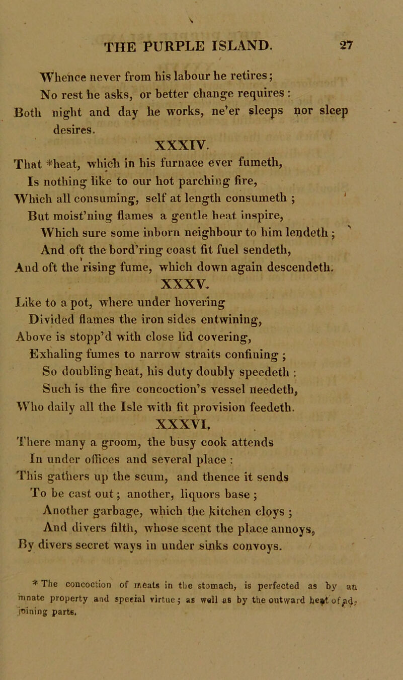 Whence never from his labour he retires; No rest he asks, or better change requires : Both night and day he works, ne’er sleeps nor sleep desires. XXXIV. That *heat, which in his furnace ever fumeth, Is nothing like to our hot parching fire, Which all consuming, self at length consumeth ; But moist’ning flames a gentle heat inspire, Which sure some inborn neighbour to him lendeth ; And oft the bord’ring coast fit fuel sendeth, And oft the rising fume, which down again descendetli. XXXV. Like to a pot, where under hovering Divided flames the iron sides entwining, Above is stopp’d with close lid covering, Exhaling fumes to narrow straits confining ; So doubling heat, his duty doubly speedetli : Such is the fire concoction’s vessel needeth, Who daily all the Isle with fit provision feedeth. XXXVI, There many a groom, the busy cook attends In under offices and several place : This gathers up the scum, and thence it sends To be cast out; another, liquors base ; Another garbage, which the kitchen cloys ; And divers filth, whose scent the place annoys, By divers secret ways in under sinks convoys. * The concoction of if,Cals in the stomach, is perfected as by ati innate property and special virtue; as well as by the outward he*tof^d;- jnining parts.