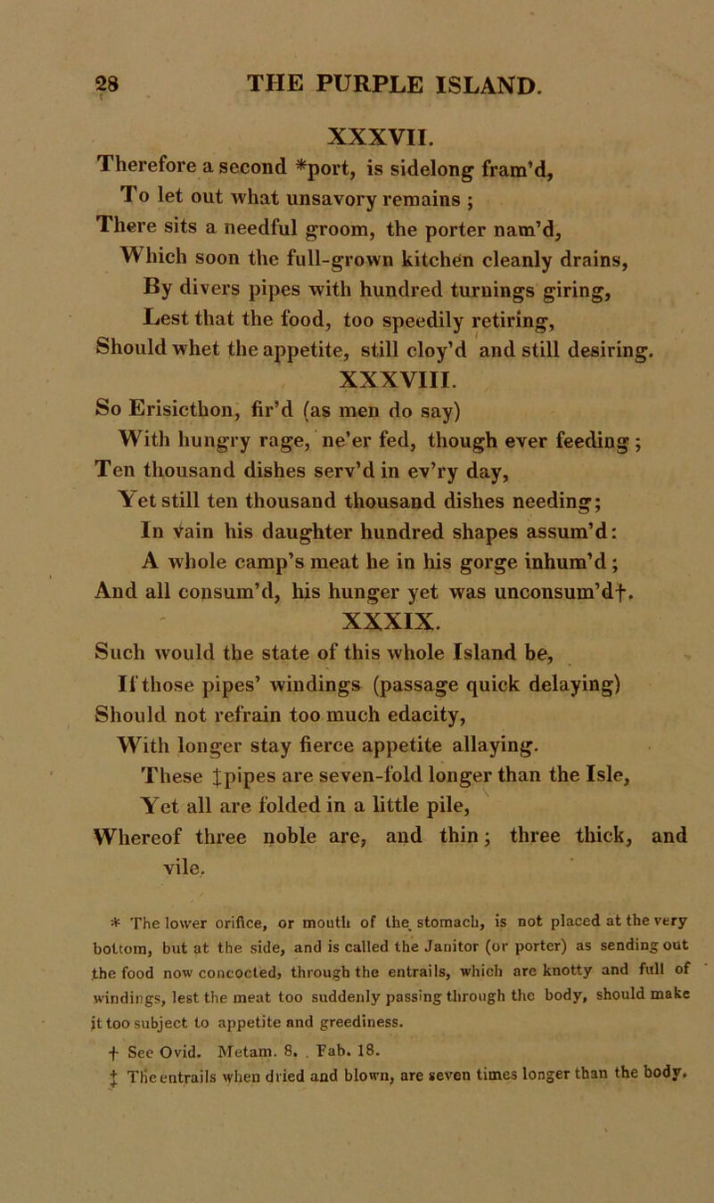 XXXVII. Therefore a second *port, is sidelong fram’d. To let out what unsavory remains ; There sits a needful groom, the porter nam’d, W hich soon the full-grown kitchen cleanly drains. By divers pipes with hundred turnings giring, Lest that the food, too speedily retiring, Should whet the appetite, still cloy’d and still desiring. XXXVIII. So Erisicthon, fir’d (as men do say) With hungry rage, ne’er fed, though ever feeding; Ten thousand dishes serv’d in ev’ry day, Yet still ten thousand thousand dishes needing; In vain his daughter hundred shapes assum’d: A whole camp’s meat he in his gorge inhum’d ; And all consum’d, his hunger yet was unconsum’df. XXXIX. Such would the state of this whole Island be, If those pipes’ windings (passage quick delaying) Should not refrain too much edacity, With longer stay fierce appetite allaying. These Jpipes are seven-fold longer than the Isle, Y et all are folded in a little pile, Whereof three noble are, and thin; three thick, and vile. * The lower orifice, or mouth of ihe_ stomach, is not placed at the very bottom, but at the side, and is called the Janitor (or porter) as sending out the food now concocted, through the entrails, which are knotty and full of windings, lest the meat too suddenly passing through the body, should make it too subject to appetite and greediness. -f- See Ovid. Metam. 8. . Fab. 18. + THeentrails when dried and blown, are seven times longer than the body.