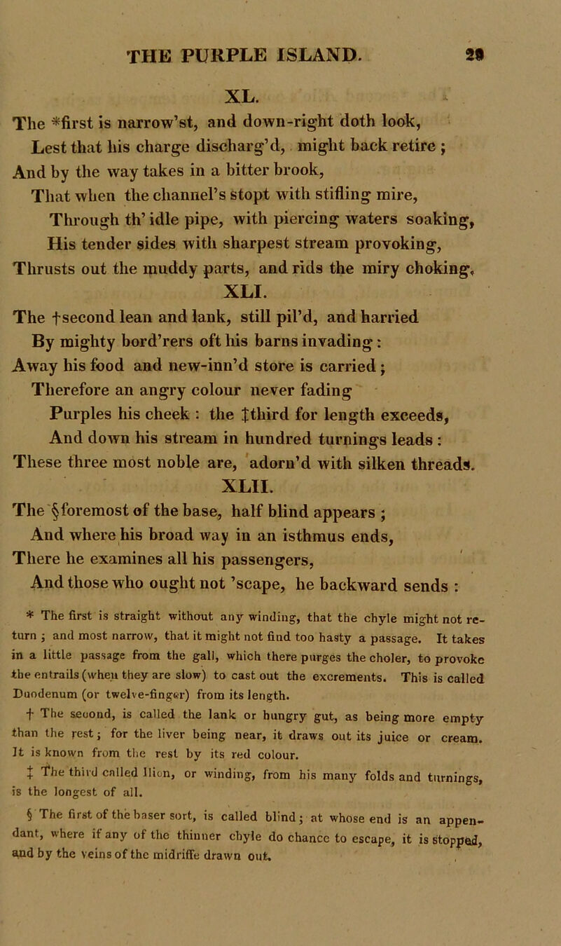 XL. The *first is narrow’st, and down-right doth look, Lest that his charge discharg’d, might back retire ; And by the way takes in a bitter brook, That when the channel’s stopt with stifling mire, Through th’ idle pipe, with piercing waters soaking, His tender sides with sharpest stream provoking, Thrusts out the muddy parts, and rids the miry choking, XLI. The fsecond lean and lank, still pil’d, and harried By mighty bord’rers oft his barns invading: Away his food and new-inn’d store is carried; Therefore an angry colour never fading Purples his cheek : the Jthird for length exceeds, And clown his stream in hundred turnings leads : These three most noble are, adorn’d with silken threads. XLII. The § foremost of the base, half blind appears ; And where his broad way in an isthmus ends, There he examines all his passengers, And those who ought not ’scape, he backward sends : * The first is straight without any winding, that the chyle might not re- turn ; and most narrow, that it might not find too hasty a passage. It takes in a little passage from the gall, which there purges the choler, to provoke the entrails (when they are slow) to cast out the excrements. This is called Duodenum (or twelve-finger) from its length. f The second, is called the lank or hungry gut, as being more empty than the rest; for the liver being near, it draws out its juice or cream. It is known from the rest by its red colour. + The third called llion, or winding, from his many folds and turnings, is the longest of all. § The first of the baser sort, is called blind; at whose end is an appen- dant, where if any of the thinner chyle do chance to escape, it is stopped, and by the veins of the midriffe drawn out.