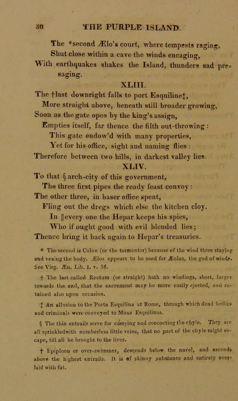 The ^second iElo’s court, where tempests raging, Shut close within a cave the winds encaging, With earthquakes shakes the Island, thunders sad prer saging. XLIII. The flast downright falls to port EsquilineJ, More straight above, beneath still broader growing. Soon as the gate opes by the king’s assign, Empties itself, far thence the filth out-throwing : This gate endow’d with many properties, \et for his office, sight and naming flies : Therefore between two hills, in darkest valley lies. XLIV. To that § arch-city of this government, The three first pipes the ready feast convoy: The other three, in baser office spent, Fling out the dregs which else the kitchen cloy. In || every one the Hepar keeps his spies, Who if ought good with evil blended lies; Thence bring it back again to Hepar’s treasuries. * The second is Colon (or the tormentor) because of the wind there staying: and vexing the body. iElos appears to be used for jEolus, the god of winds. See Virg. JEn. Lib. 1. v. 56. -j- The last called Rectum (or straight) hath no windings, short, larger towards the end, that the excrement may be more easily ejected, and re- tained also upon occasion. £ An allusion to the Porta Esquilina at Rome, through which dead bodies and criminals were conveyed to Mo ns Esquilinus. § The thin entrails serve for carrying and concocting the chyle. They are all sprinkledwith numberless little veins, that no part of the chyle might es- cape, till all be brought to the liver. •j- Epiploon or over-swimmer, descends below the navel, and ascends above the highest entrails. It is of skinny .substance and entirely over- laid with fat.