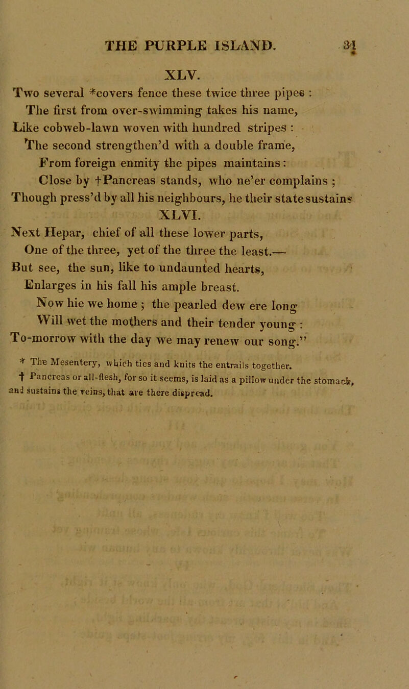 NLV. Two several ^covers fence these twice three pipes : The first from over-swimming takes his name, Like cobweb-lawn woven with hundred stripes : The second strengthen’d with a double frame, From foreign enmity the pipes maintains: Close by +Pancreas stands, who ne’er complains ; Though press’d by all his neighbours, he their state sustain? XLVI. Next Hepar, chief of all these lower parts, One of the three, yet of the three the least.— But see, the sun, like to undaunted hearts. Enlarges in his fall his ample breast. Now hie we home * the pearled dew ere long Will wet the mothers and their tender young : To-morrow with the day we may renew our song.” * Tne Mesentery, which ties and knits the entrails together. •f Pancreas or all-flesh, for so it seems, is laid as a pillow under the stomach, and sustains the reins, that are there dispread.