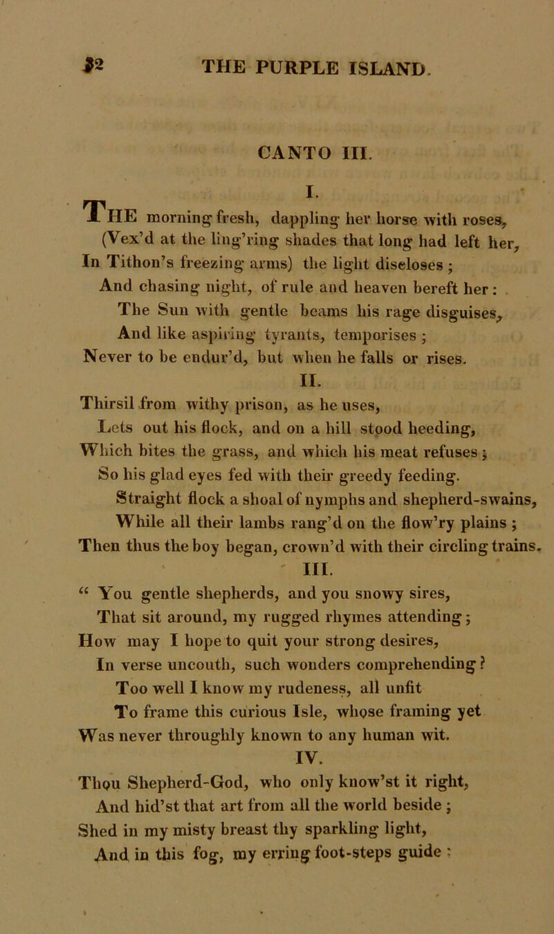 CANTO III. I. The morning fresh, dappling her horse with roses, (Vex’d at the ling’ring shades that long had left her. In Tithon’s freezing arms) the light discloses ; And chasing night, of rule and heaven bereft her : The Sun with gentle beams his rage disguises.. And like aspiring tyrants, temporises ; Never to be endur’d, but when he falls or rises. II. Thirsil from withy prison, as he uses, Lets out his flock, and on a hill stood heeding, Which bites the grass, and which his meat refuses ; So his glad eyes fed with their greedy feeding. Straight flock a shoal of nymphs and shepherd-swains. While all their lambs rang’d on the flow’ry plains ; Then thus the boy began, crown’d with their circling trains. ' III. u You gentle shepherds, and you snowy sires, That sit around, my rugged rhymes attending; How may I hope to quit your strong desires, In verse uncouth, such wonders comprehending ? Too well I know my rudeness, all unfit To frame this curious Isle, wliQse framing yet Was never throughly known to any human wit. IV. Tlipu Shepherd-God, who only know’st it right, And hid’st that art from all the world beside ; Shed in my misty breast thy sparkling light, And in this fog, my erring foot-steps guide :