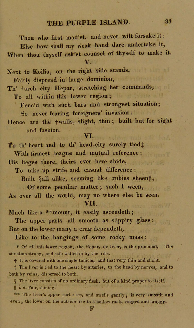 Thou who first mad’st, and never wilt forsake it: Else how shall Bay weak hand dare undertake it, When thou thyself ask’st counsel of thyself to make it. V. Next to Koiiia, on the right side stands, Fairly dispread in large dominion, Th’ *arch city Hepar, stretching her commands, To all within this lower region ; Fenc’d with such bars and strongest situation; So never fearing foreigners’ invasion : Hence are the f walls, slight, thin ; built but for sight and fashion. VI. To th’ heart and to th’ head-city surely tied]; With firmest league and mutual reference: His lieges there, theirs ever here abide, To take up strife and casual difference : Built § all alike, seeming like rubies sheen |j, Of some peculiar matter; such I ween, As over all the world, may no where else be seem VII. Much like a **mount, it easily ascendeth; The upper parts all smooth as slipp’ry glass: But on the lower many a crag dependeth, Like to the hangings of some rocky mass : * Of all this lower region, the Hepar, or liver, is the principal, Th© situation strong, and safe walled in by the ribs. f It is covered with one single tunicle, and that very thin and slight. \ The liver is tied to the heart by arteries, to the head by nerves, and to both by veins, dispersed to both. § The liver consists of no ordinary flesh, but of a kind proper to itself. || i. e. Fair, shining. ** The liver’s upper part rises, and swells gently ; is very smobth and even ; the lower on the outside like to a hollow rock, rugged and craggy. F